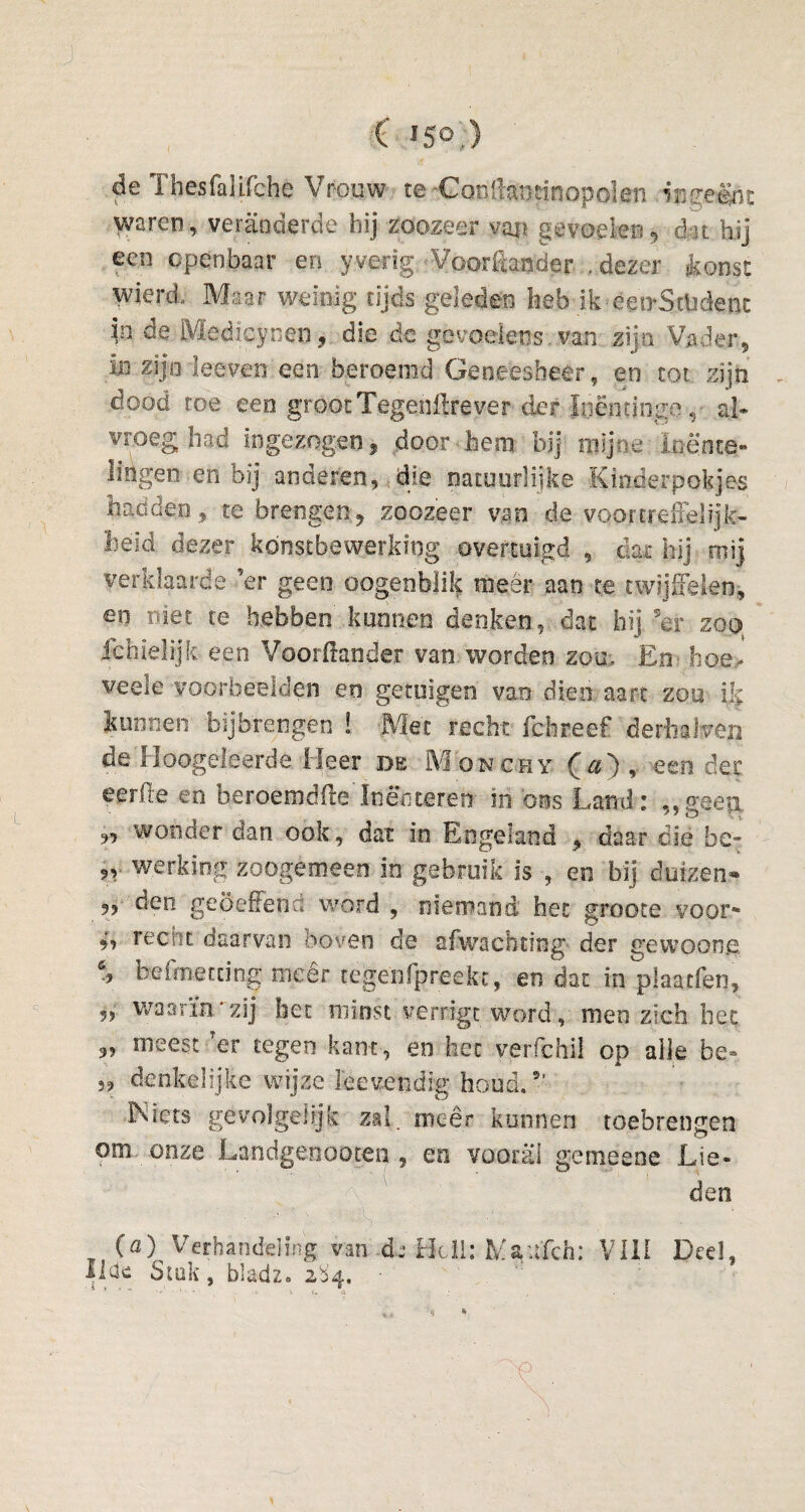 ( *5° ) de Thesfalifche Vrocw te ConÜantinopolen ingeënt waren, veranderde bij zoozeer van gevoelen, dat hij een openbaar en yverig; Voorftaoder , dezer toost wierd. Maar weinig tijds geleden heb ik-èen-Stlidenc in de Medicycen, die dc gevoelens.van zijn Vader, in zij o leeven een beroemd Geneesheer, en tot zijn dood roe een groot Tegenftrever der Itiëntinge, al* vroeg had ingezogen, door hem bij mijne loënte- lingen en bij anderen, die natuurlijke Kinderpokjes hadden, te brengen, zoozeer van de voortreffelijk¬ heid dezer kónstbewerking overtuigd , dar hij rnij verklaarde ’er geen oogenblik meer aan te twijfelen, en niet. te hebben kunnen denken, dat hij 5er zoo ichieüjk een Voorftander van worden zou. En boe- veele voorbeelden en getuigen van dien aart zou ik kunnen bijbrengen ! Met recht fchreef derbaJven de Hoogeleerde Heer de Monchy O) , een der eerde en beroemdfte'ItièYj teren in ons Land: „geep, „ wonder dan ook, dat in Engeland , daar die he- werking zoogemeen in gebruik is , en bij duizen- „ den geoefend word , niemand het groote voor* recht daarvan boven de afwachting der gewoong befraetting meer tegenfpreekc, en dat in plaacfen, 5> waarin * zij het minst verrigt word, men zich het „ meest Ter tegen kant, en het verfchil op alle be*. denkelijke wijze leevendlg houd.5’ .ÏNiets ge volgelijk zal/meer kunnen toebrengen om onze Landgenoo.tenen vooral gemeene Lie¬ den (a) Verhandeling van de Heil: H&ufch: VIII Deel, IHe Stuk, bladz» 2S4. „ 5 * ' : '•? . t' , _ • \