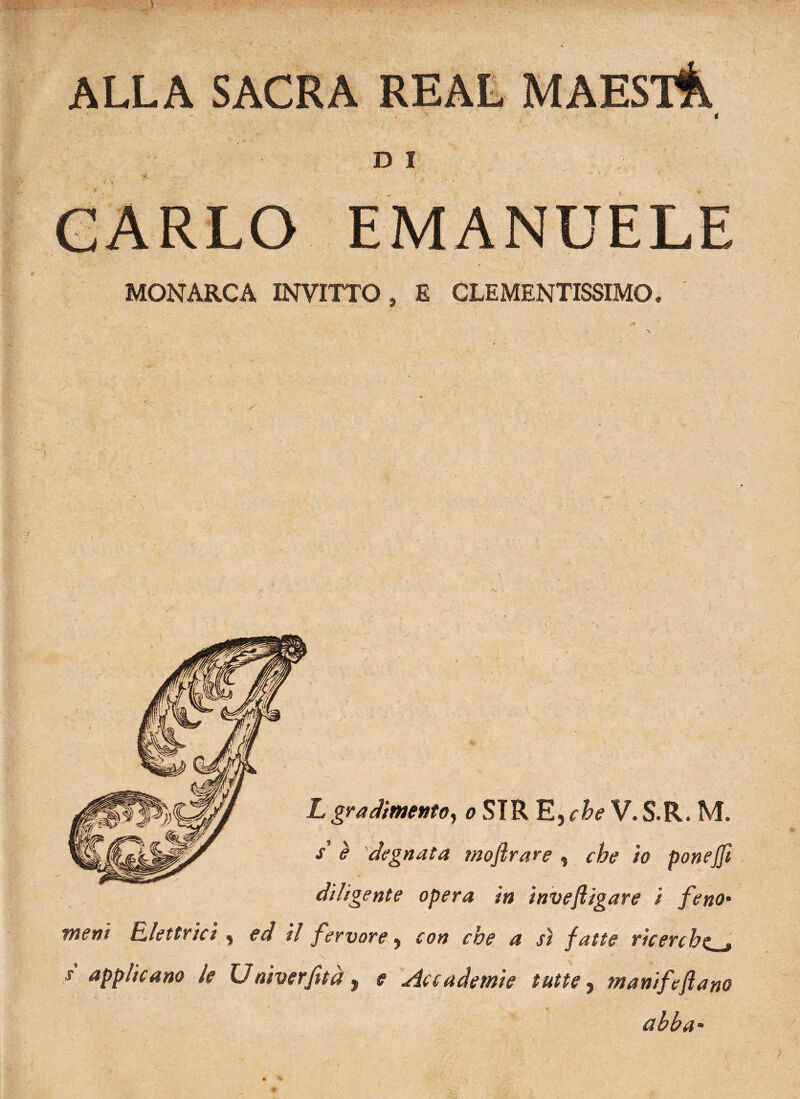 ALLA SACRA D I f ' •' .j — / . \ ' EMANUELE MONARCA INVITTO» E CLEMENTISSIMO. Lgradimento, o STR E, che V.S.R. M. $ è degnata moflrare » che io ponejji diligente opera in inveftigare i feno- meni Elettrici , ed il fervore, con che a sì fatte ricerche « s applicano le Uaiverfità, e Accademie tutte, manifeflano ab ha-