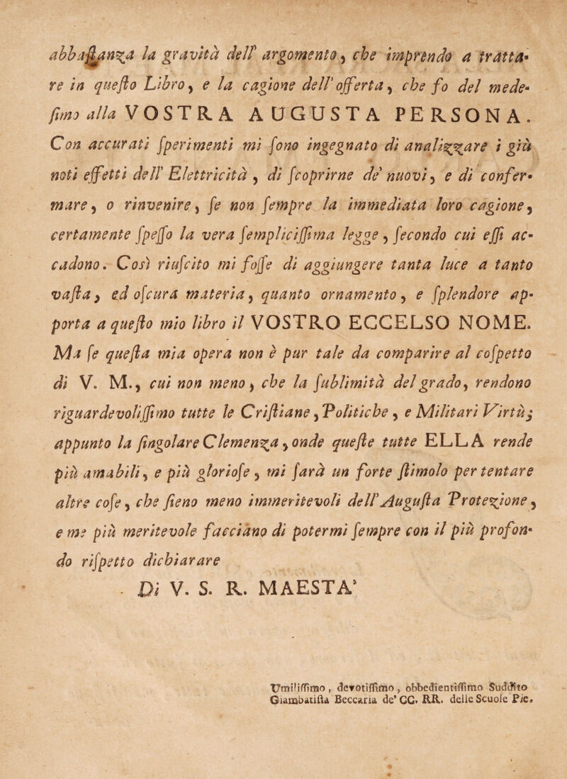 re in quefto Libro, e la cagione dell' offerta, che fo del mede• fimo alla VOSTRA AUGUSTA PERSONA. Ctf» accurati [perimenti mi fono ingegnato di an a listar e i già noti effetti deli Elettricità , di [coprirne de nuovi) e di confer- mare, 0 rinvenire, [empre la immediata loro cagione, certamente [peffo la vera [emplicijjima legge , [econdo cui ejfi ac* cadono. Così riuscito mi feffe di aggiungere tanta luce a tanto ) 1 vafta , ed o\cura materia, quanto ornamento , <? [plendore ap¬ porta a quefto mio libro il VOSTRO ECCELSO NOME. Ma fe quefta mia opera non è pur tale da comparire al colpetto di V. M., cui non meno , che la [ublimità del grado, rendono rigu arde volifftmo tutte le Criftiane, 'Politiche, e Militari Virtù $ appunto la [ingoiare Ctemenza, onde quefte tutte ELLA rende più amabili, e più gloriofe , mi farà un forte Jlimolo per tentare altre cofe, che fieno meno immeritevoli dell' Augufta 'Protezione, e me più meritevole facciano di potermi [empre con il più profon¬ do rifpetto dichiarare . Di V. S. R. MAESTÀ5 Umili/Tìrao , devotifllmo , obbedientifTimo Sudcftio GìambatilU Beccaria de’ GG- RII. delle Scuole Pie*