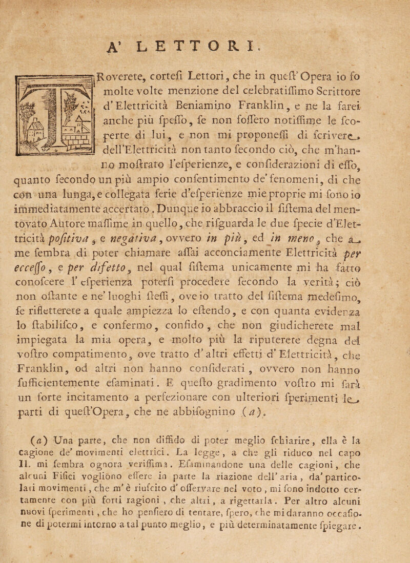 A’ LETTORI. jRoverete, cortei! Lettori , che in quei! Opera io fo molte volte menzione del celebratiflìmo Scrittore d’Elettricità Beniamino Franklin, e pe la farei anche più fpeffb, fe non foffèro notlffime le fco- perte di lui, e non mi proponeffi di fcrivere_. dell’Elettricità non tanto fecondo ciò, che m’han- np moftrato leiperienze, e con fiderà zioni di eflb, quanto fecondo un più ampio confentimento de’ fenomeni, di che con una lunga, e collegata ferie d’efperiènze mie proprie mi fono io immediatamente accertato . Dunque io abbraccio il fillema del men¬ tovato Autore mafiime in quello, che rifguarda le due fpecie d'Elet¬ tricità pofitiva, e negativa, ovvero in piè, ed in mene , che su. me fembra di poter chiamare affai acconciamente Elettricità per ere effe, e per difetto, nel qual fiffema unicamente mi ha fatto conofcere l’cfperienza poterli procedere fecondo la verità; ciò non oftante e ne’ luoghi Beffi, ove io tratto del fiffema medefimo, fe rifletterete a quale ampiezza lo eftendo, e con quanta evidenza lo ftabilifco, e confermo, confido, che non giudicherete mal impiegata la mia opera, e molto più la riputerete degna del voftro compatimento, ove tratto d’altri effetti d’Elettricità, die Franklin, od altri non hanno confiderati , ovvero non hanno fufficientemente efaminati. E quello gradimento voftro mi farà un forte incitamento a perfezionare con ulteriori fperimeiiti Ie_, parti di queffc’Opera^ che ne abbifognino (a). (a) Una parte, che non diffido di poter meglio fchiarire, ella è la cagione de’movimenti elettrici. La legge, a che gli riduco nei capo IL mi fembra ognora veriffima. Efa min andane una delle cagioni, che alcuni Filici vogliono edere io parte la xiazione dell’aria, da’partito» lati movimenti, che nf è riufcito d' offeryare nei voto , mi fono indotto cer¬ tamente con più forti ragioni , che altri, a rigettarla. Per altro alcuni nuovi (perimenti , che ho penderò di tentare, fpero, c he mi daranno occafio- ne di potermi interno a tal punto meglio, e più determinatamente fpiegare.