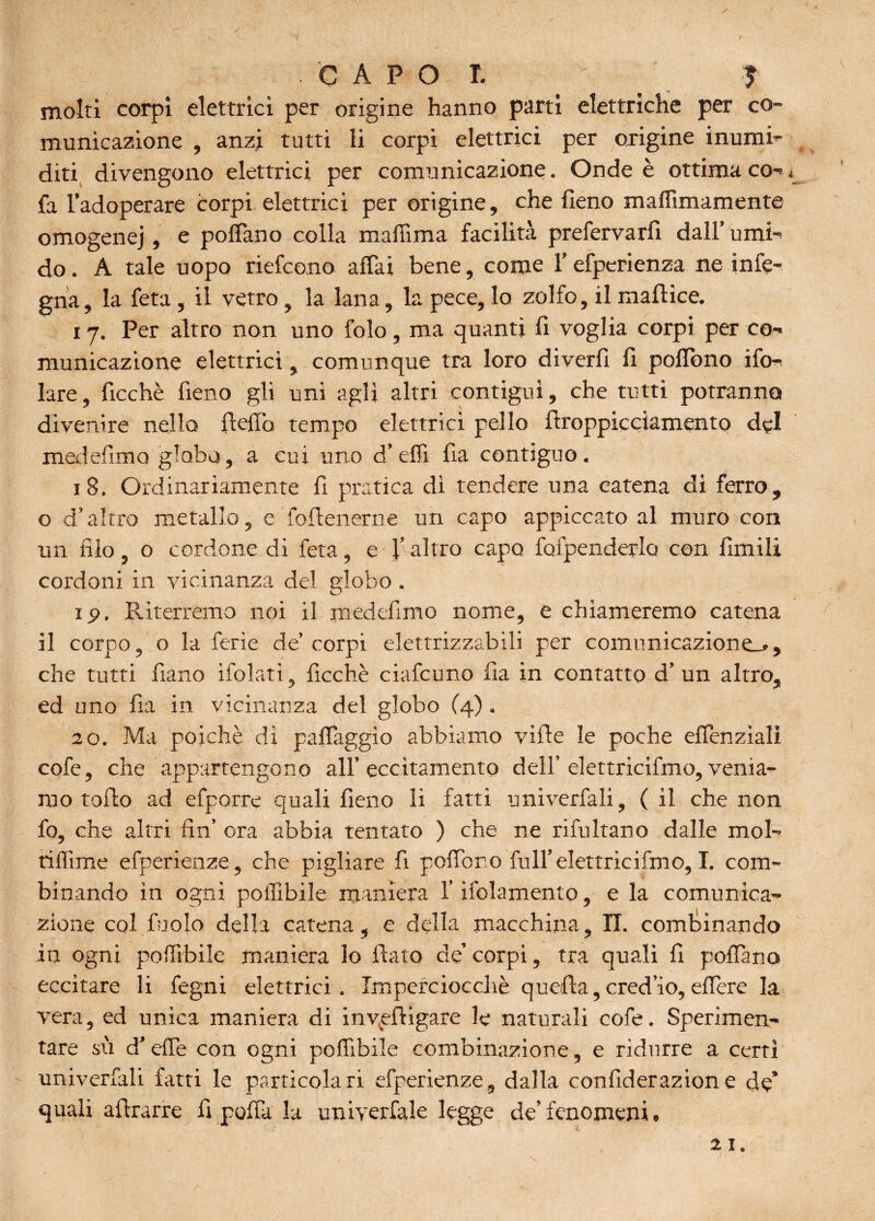 molti corpi elettrici per origine hanno parti elettriche per co¬ municazione , anzi tutti li corpi elettrici per origine inumi¬ diti divengono elettrici per comunicazione. Onde è ottima co-? fa l’adoperare corpi elettrici per origine, che fieno maffimamente omogenej, e pollano colla maffima facilità prefervarfi dall’ umi¬ do . A tale uopo riefcono affai bene, come 1’efperienza ne info¬ gna, la feta , il vetro, la lana, la pece, lo zolfo, il mallice. 17. Per altro non uno folo, ma quanti fi voglia corpi per co¬ municazione elettrici, comunque tra loro diverfi fi poflbno ifo- lare , ficchè fieno gli uni agli altri contigui, che tutti potranno divenire nello Hello tempo elettrici pello ftroppicciamento del medefimo g’abu, a cui uno d’ dii fia contiguo. 18. Ordinariamente fi pratica di tendere una catena di ferro, o d’altro metallo, e'foftenerne un capo appiccato al muro con un filo, o cordone di feta, e X altro capo fofpenderlo con limili cordoni in vicinanza del globo . 19. Riterremo noi il medefimo nome, e chiameremo catena il corpo, o la ferie de’corpi elettrizzabili per comunicazione-», che tutti fiano ìfolati, ficchè ciafcuno fia in contatto d’ un altro, ed uno fia in vicinanza del globo (4). 20. Ma poiché di paffaggio abbiamo ville le poche effenziali cofe, che appartengono all’eccitamento dell’elettricifmo, venia¬ mo tolto ad efporre quali fieno li fatti univerfali, ( il che non fo, che altri fin’ ora abbia tentato ) che ne rifultano dalle mol- tiflìme efperienze, che pigliare fi pofforo full’elettricifmo, I. com¬ binando in ogni poilìbile maniera l’ifolamento, e la comunica¬ zione col fuolo della catena, e della macchina, II. combinando in ogni godìbile maniera lo flato de’ corpi, tra quali fi pollano eccitare li fegni elettrici. Imperciocché quella,cred’io,effere la vera, ed unica maniera di invelìigare le naturali cofe. Sperimen¬ tare sù d’effe con ogni poffibile combinazione, e ridurre a certi univerfali fatti le particolari efperienze, dalla confiderazione de’ quali alfrarre fi polla la universale legge de’fenomeni. é.. 21. N. ' >