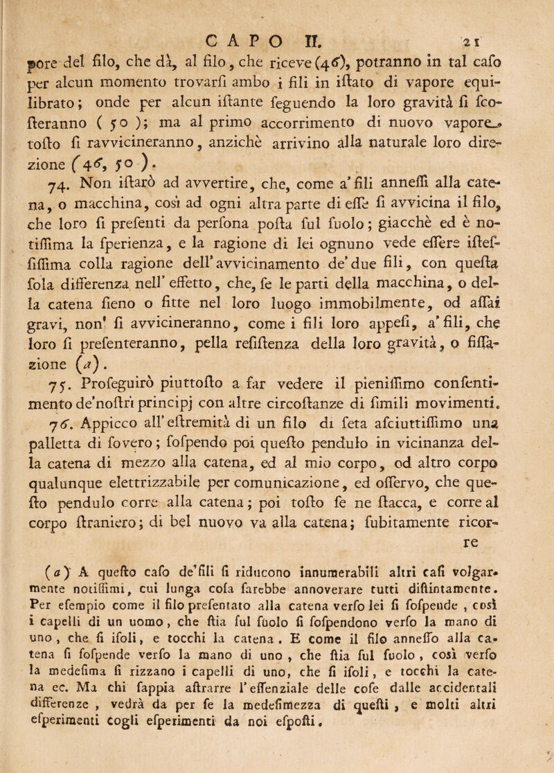 / capo ir. 2i «ore del filo, che dà, al filo, che riceve (4 <0, potranno in tal cafo per alcun momento trovarli ambo i fili in iftato di vapore equi¬ librato; onde per alcun ifiante feguendo la loro gravità fi fro¬ lleranno ( 50 ); ma al primo accoramento di nuovo vapore.» lofio fi ravvicineranno, anziché arrivino alla naturale loro dire¬ zione (4<5’, 50 ). 74. Non ifiarò ad avvertire, che, come a’fili anneffi alla cate¬ na, o macchina, cosi ad ogni altra parte di effe fi avvicina il filo, che loro fi prefenti da perfona porta fui fuolo; giacché ed è no¬ ti (Turi a la fperienza, e la ragione di lei ognuno vede effere iflef- fifilma colla ragione dell’avvicinamento de’due fili, con quella fola differenza nell’effetto, che, fe le parti della macchina, o del¬ la catena fieno o fitte nel loro luogo immobilmente, od affai gravi, non* fi avvicineranno, come i fili loro appetì, a’fili, che loro fi prefenteranno, pella refiftenza della loro gravità, o filia¬ zione (rf). 75. Profeguirò piuttofio a far vedere il pieniflimo confenti- mento de’nortri principj con altre circoftanze di fintili movimenti. 7<f. Appicco all’efiremità di un filo di feta afciuttiflìmo una palletta di fovero; fofpendo poi quello penduto in vicinanza del¬ la catena di mezzo alla catena, ed al mio corpo, od altro corpo qualunque elettrizzatole per comunicazione, ed offervo, che que¬ llo penduto corre alla catena ; poi torto fe ne fiacca, e corre al corpo ftraniero ; di bel nuovo va alla catena ; fubitamente ricor¬ re (a) A quello cafo de’fili lì riducono ianutnerabili altri cali volgar* mente notiffitni, cui lunga cola farebbe annoverare tutti diftintamente. Per efempio come il filo prefentato alla catena verfo lei lì fofpeude , cosi i capelli di un uomo, che ftia fui fuolo fi fofpendono verfo la mano di uno , che fi ifoli, e tocchi la catena . E come il filo annefio alla ca¬ tena fi fofpende verfo la mano di uno , che ftia fui fuolo , così verfo la medefima fi rizzano i capelli di uno, che fi ifoli, e tocchi la cate¬ na ec. Ma chi fappia aftrarre l’effenziale delle cofe dalle accidentali differenze , vedrà da per fe la roedefimezza di Quelli , e molti altri efperimenti Cogli efperimenti da noi efpofti.