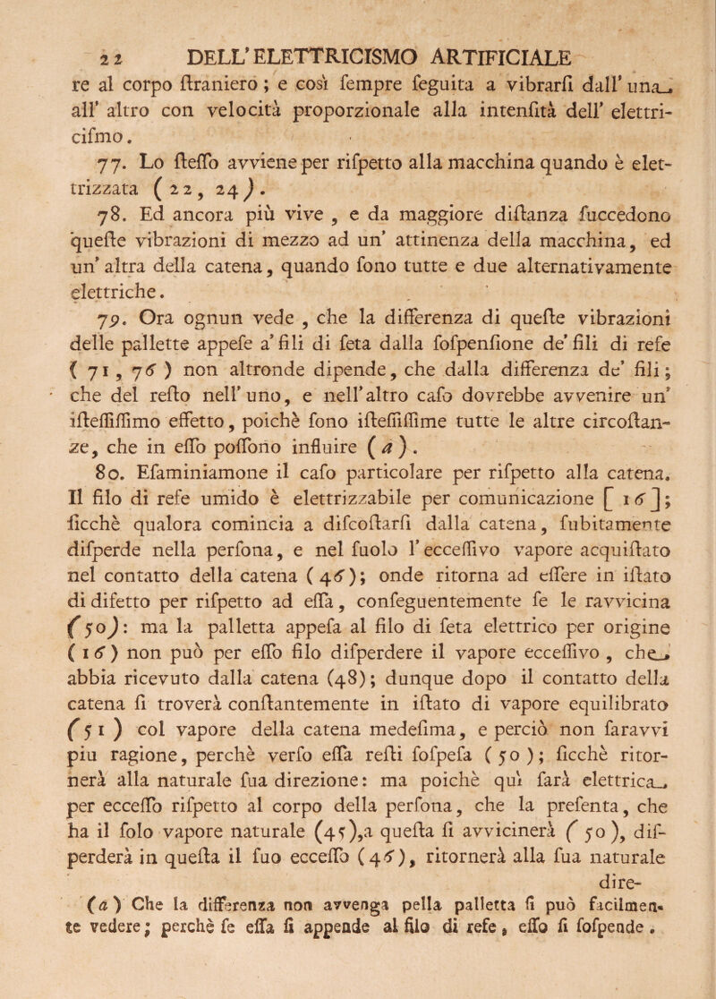 re al corpo flraniero ; e cosi Tempre feguita a vibrarli dall’ una_, all’ altro con velocità proporzionale alla intenlìtà dell’ elettri- cifmo. '/• • 77. Lo fteflo avviene per rifpetto alla macchina quando è elet¬ trizzata (22, 24). 78. Ed ancora più vive , e da maggiore diflanza fuccedono quelle vibrazioni di mezzo ad un’ attinenza della macchina, ed un’ altra della catena, quando fono tutte e due alternativamente elettriche. 7P. Ora ognun vede , che la differenza di quelle vibrazioni delle pallette appefe a’fili di feta dalla fofpenfione de’fili di refe { 71 , 76 ) non altronde dipende, che dalla differenza de’ fili; che del rello nell’uno, e nell’altro cafo dovrebbe avvenire un iffeffiflimo effetto, poiché fono illefiìffime tutte le altre circoftan- ze, che in elfo poflono influire ( <2 ) . 80. Efaminiamone il cafo particolare per rifpetto alla catena. Il filo di refe umido è elettrizzabile per comunicazione £ 1 6 J ; ficchè qualora comincia a difcoflarfi dalla catena, fubitamente difperde nella perfona, e nel fuolo l’ecceffivo vapore acquifiato nel contatto della catena (4O; onde ritorna ad eflere in filato di difetto per rifpetto ad effa, confeguentemente fe le ravvicina ( 50): ma la palletta appefa al filo di feta elettrico per origine ( 1 6 ) non può per effo filo difperdere il vapore ecceflìvo , che_» abbia ricevuto dalla catena (48) ; dunque dopo il contatto della catena fi troverà conflantemente in iflato di vapore equilibrato (5i ) col vapore della catena medefima, e perciò non faravvi piu ragione, perchè verfo effa refti fofpefa (50); ficchè ritor¬ nerà alla naturale fua direzione : ma poiché qui farà elettrica-, per eccedo rifpetto al corpo della perfona, che la prefenta, che ha il folo vapore naturale (4f),a quella fi avvicinerà ( 50), dif- perderà in quella il fuo ecceflh (4tf), ritornerà alla fua naturale dire- fa) Che la differenza non avvenga pella palletta fi può facilmen* te vedere ; perchè fe effa fi appende al filo di refe, effo fi fofpende .