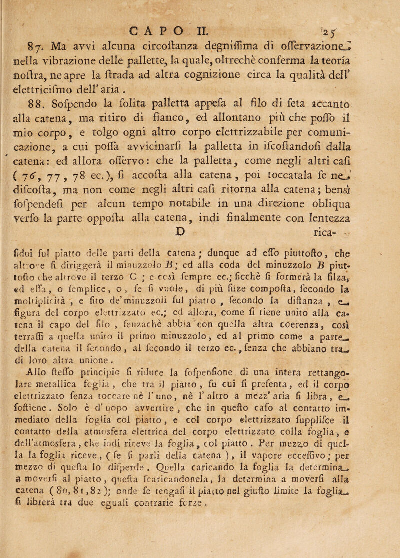 87. Ma avvi alcuna circoftanza degniffima di ofTervazione-I nella vibrazione delle pallette, la quale, oltreché conferma la teoria noftra, ne apre la ftrada ad altra cognizione circa la qualità dell9 elettricifmo deir aria . 88. Sofpendo la folita palletta appfcfa al filo di feta accanto alla catena, ma ritiro di fianco, ed allontano più che pollò il mio corpo, e tolgo ogni altro corpo elettrizzabile per comuni¬ cazione, a cui pofTa avvicinarli la palletta in Scortandoli dalla catena: ed allora ofTervo: che la palletta, come negli altri cafi ( 7tf, 77, 78 ec.), fi accorta alla catena, poi toccatala fe ne__* difcorta, ma non come negli altri cali ritorna alla catena ; bensì fofpendefi per alcun tempo notabile in una direzione obliqua verfo la parte opporta alla catena, indi finalmente con lentezza D rica- fidui fui piatto delle parti della catena; dunque ad erto piuttofto, che altro e fi diriggerà il minuzzolo B; ed alla coda del minuzzolo B piut¬ tofto die altrove il terzo C ; e così Tempre et.; ficchè fi formerà la filza, ed ella , o femplice, o , fe fi vuole, di più fuze comporta, fecondo la moltiplidtà , e (ito de’minuzzoii fui piatto , fecondo la diftanza , figura del corpo elettrizzato ec.; ed allora, come fi tiene unito alla ca¬ tena il capo dei filo , fenzachè abbia con quella altra coerenza, così ferrarti a quella unito il primo minuzzolo, ed al primo come a parte^, della catena il fecondo, al fecondo ii terzo ec,, fenza che abbiano tra*® di loro altra unione. Allo fteflo principio fi riduce la fcfpenfione dì una intera rettango¬ lare metallica foglia, che tra il piatto, fu cui fi prefenta, ed il corpo elettrizzato fenza toccare nè l'uno, nè l’altro a mezz'aria fi libra, e«. foftiene . Solo è d' uopo avvertire , che in quefto cafo al contatto im¬ mediato della foglia col piatto, e col corpo elettrizzato fupplifce il contatto della atmosfera elettrica del corpo elettrizzato colla foglia, e dell’atmosfera , che indi riceve la foglia 9 col piatto . Per mezz,o di quel¬ la la foglia riceve, ( fe fi parli delia catena ), il vapore ecceffivo; per mezzo di quella lo difperde . Quella caricando la foglia la determina^» a moverfi al piatto, quella fcaricandonela, la determina a moverfi alla catena ( 80, 81,82); onde fe tengafi il piano nel giurto limite la foglia^ fi librerà tra due eguali contrarie forze.