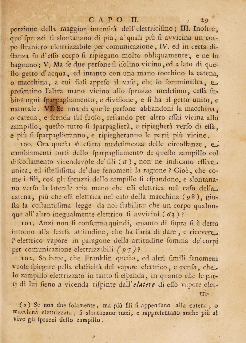 porzione della maggior intenfità dell’elettricifmo ; III. Inoltre, que’ fpruzzi fi slontanano di più, a’ quali più fi avvicina un cor¬ po firaniero elettrizzabile per comunicazione, IV. ed in certa di- flanza fu d’eflo corpo fi ripiegano molto obliquamente, e ne lo bagnano ; V, Ma fe due perfonefi ifolino vicino,ed a lato di que¬ llo getto d’acqua, ed intanto con una mano tocchino la catena, o macchina, a cui fiali appefo il vafe, che lo fomminiftra, e_* prefentino l’altra mano vicino allo fpruzzo medefimo, cella fu- bito ogni fparpagliamento, e divifione, e fi ha il getto unito, e naturale. VII Se una di quelle perfone abbandoni la macchina , o catena, e fcencla fui fuolo, reftando per altro affai vicina allo zampillo, quello tutto fi fparpaglierà, e ripiegherà verfo di effa, e più fi fparpaglieranno, e ripiegheranno le parti più vicine, 100. Ora quella si efatta medefimezza delle circollanze , cambiamenti tutti dello fparpagliamento di quello zampillo col difcollamento vicendevole de’ fili {a) , non ne indicano efière_» unica, ed iftdlìfiìma de’due fenomeni la ragione ? Cioè, che co¬ me i fili, cosi gli fpruzzi dello zampillo fi efpandono, e slontana¬ no verfo la laterale aria meno che effi elettrica nel cafo della-, catena, più che effi elettrica nel cafo della macchina (.98), giu- Ha la collantiffima legge da noi riabilita: che un corpo qualun¬ que all’altro inegualmente elettrico fi avvicini ( 63 ) ? 101. Anzi non fi conferma quindi, quanto di fopra fi è detto intorno alla fcarfa attitudine, che ha l’aria di dare , e riceverò V elettrico vapore in paragone della attitudine fortuna de’ corpi per comunicazione eìettrizzibili (9 7) ì 102. So bene, che Franklin quello, ed altri Umili fenomeni vuole fpiegare pella elafticità del vapore elettrico, e penfa, che_. lo zampillo elettrizzato in tanto fi efpanda, in quanto che le par¬ ti di lui fieno a vicenda rifpinte dall’ elatere di eflb vapore elet¬ tri- fa) Se non due fedamente, ma più fili fi appendano alla catena , o macchina elettrizzata , fi slontanano tutti, e rapprefentano anche più al vivo gli fpruzzi dello zampillo.