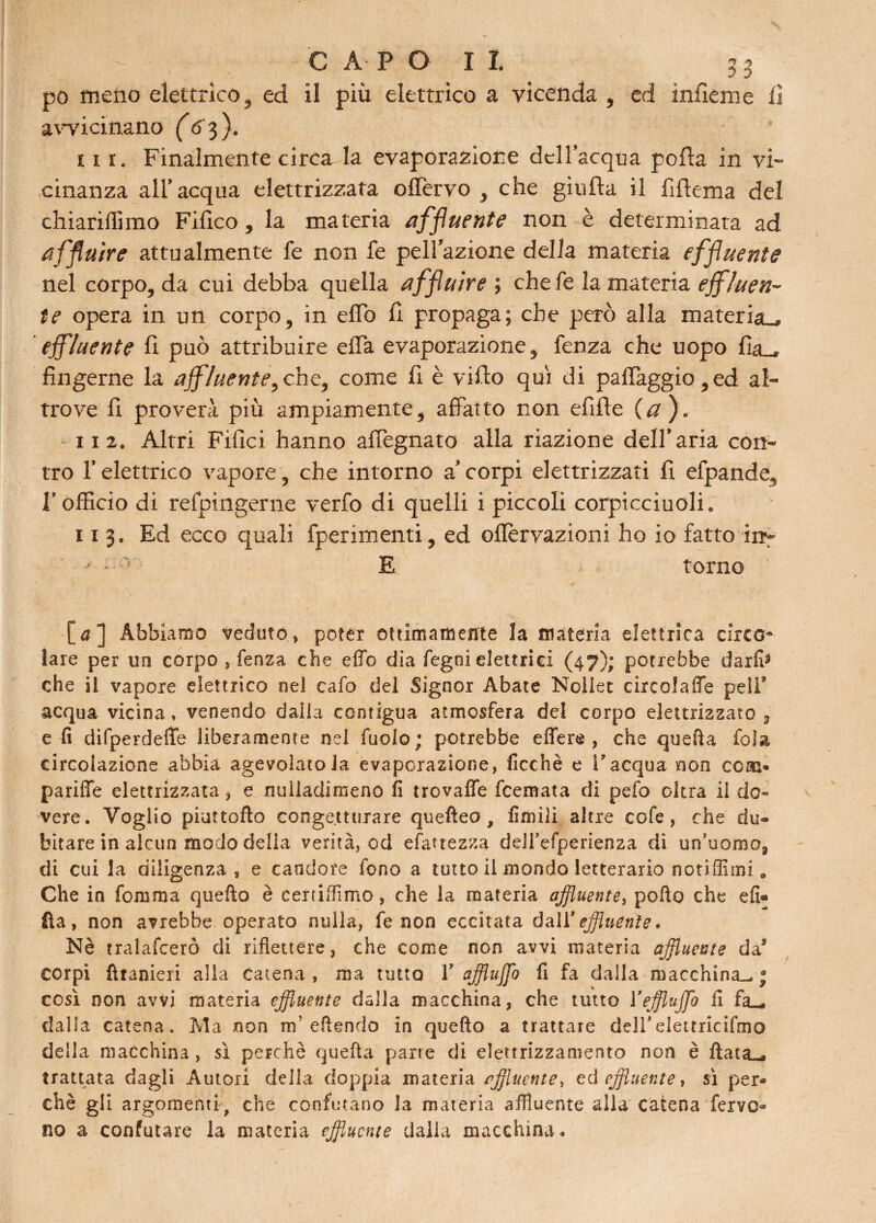 C A- PO II 51 po meno elettrico , ed il più elettrico a vicenda , ed infierì} e li avvicinano (6 3 ). 111. Finalmente circa la evaporazione dell’acqua porla in vi¬ cinanza all* acqua elettrizzata offervo , che giufla il fiftema del chiarilfimo Fillco, la materia affluente non è determinata ad affluire attualmente fe non fe pelinone della materia effluente nel corpo, da cui debba quella affluire ; chefe la materia effluen¬ te opera in un corpo, in elio fi propaga; che però alla materia^ effluente li può attribuire ella evaporazione, fenza che uopo lia__* fingerne la affluente,che, come fi è villo qui di paflaggio,ed al¬ trove fi proverà più ampiamente, affatto non efifte (a ). 112. Altri Filici hanno alfegnato alla riazione dell’aria con¬ tro l’elettrico vapore, che intorno a’corpi elettrizzati fi efpande5 P officio di refpingerne verfo di quelli i piccoli corpicciuoli* 11 3. Ed ecco quali fperimenti, ed oflervazioni ho io fatto im •* * ; E torno [#] Abbiamo veduto, poter ottimamente la materia elettrica circo¬ lare per un corpo , fenza che effe dia fegni elettrici (47); potrebbe darli* che il vapore elettrico nel cafo del Signor Abate Nollet cireolafle peli9 acqua vicina , venendo dalla contigua atmosfera del corpo elettrizzato 3 e fi difperdefìe liberamente nel fuoio; potrebbe effere , che quella fola circolazione abbia agevolatola evaporazione, ficchè e l'acqua non ccm- pariffe elettrizzata, e nulladimeno fi trovafle feemata di pefo oltra il do¬ vere. Voglio piattello congetturare quefleo , limili altre cofe, che du¬ bitare in alcun modo delia verità, od esattezza delTefperienza di un'uomo, di cui la diligenza, e candore fono a tutto il mondo letterario notiffimi. Che in fora ma quello è certiffimo, che la materia affluente, pollo che eli® fla, non avrebbe operato nulla, fe non eccitata dallf effluente • Nè tralafcerò di riflettere, che come non avvi materia affluente da5 corpi Ihanieri alla catena, ma tutto Yafflujfo fi fa dalla macchina-, j così non avvi materia effluente dalla macchina, che tutto Yeffluffo fi fa_ dalla catena. Ma non nf eflendo in quello a trattare deirelettricifmo della macchina , sì perchè quella parte di elettrizzamento non è Hata-, trattata dagli Amori della doppia materia affluente, ed effluente, si per¬ chè gli argomenti, che confutano la materia affluente alla catena fervo¬ no a confutare la materia effluente dalla macchina.