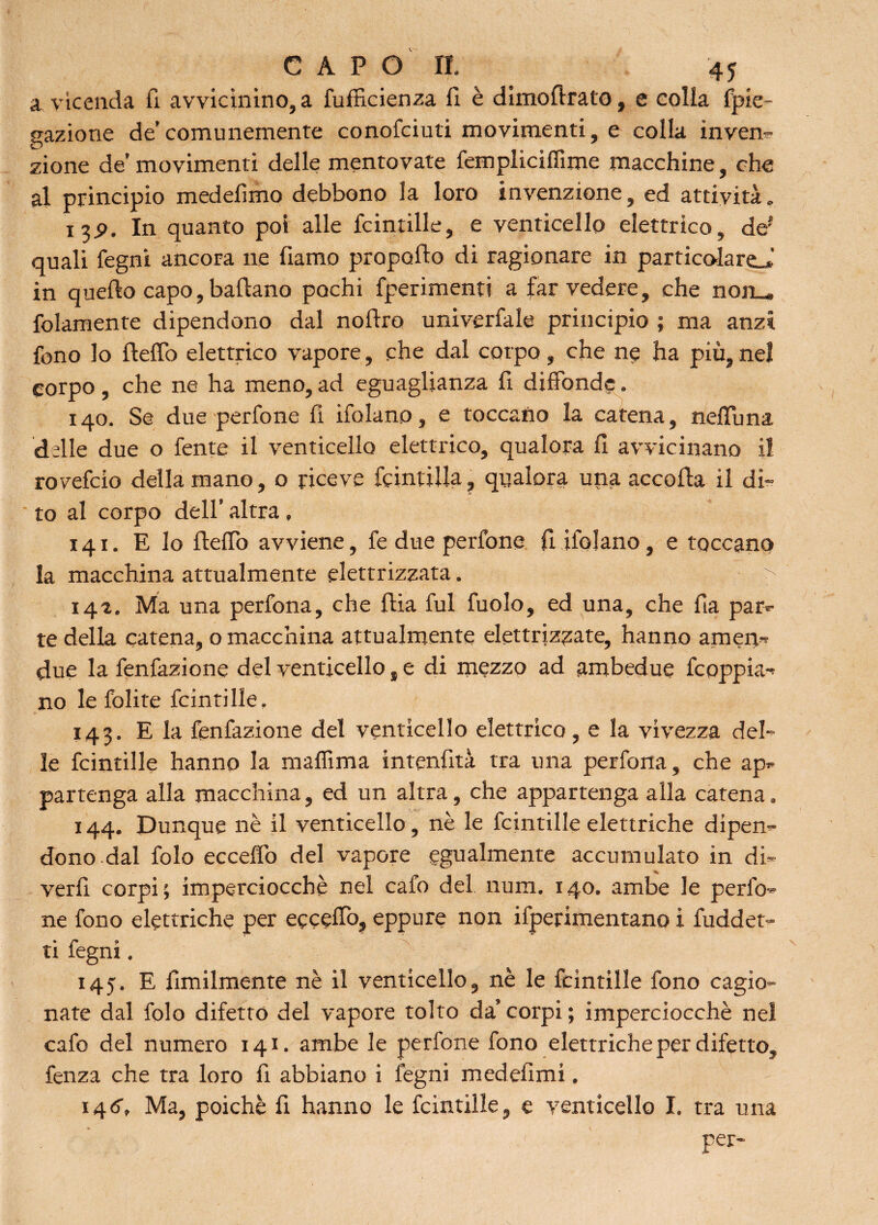 a vicenda fi avvicinino, a fufficienza li è dimoflrato, e colla fpie- gazione de’comunemente conofciuti movimenti, e colla inven¬ zione de’movimenti delle mentovate fempliciffime macchine, che al principio medefimo debbono la loro invenzione, ed attività. 13P. In quanto poi alle fcintille, e venticello elettrico, def quali legni ancora ne fiamo propello di ragionare in particolareJ in quello capo, ballano pochi fperimenti a far vedere, che non_ folamente dipendono dal nollro univerfale principio ; ma anzi fono lo Hello elettrico vapore, che dal corpo, che ne ha più, nel corpo , che ne ha meno, ad eguaglianza li diffonde. 140. Se due perfone fi ifolano, e toccano la catena, nelTuna delle due o fente il venticello elettrico, qualora lì avvicinano il rovefeio della mano, o riceve fcintilla ? qualora una accolla il di¬ to al corpo dell’ altra, 141. E lo HelTo avviene, fe due perfone fi ifolano, e toccano la macchina attualmente elettrizzata. > 142. Ma una perfona, che Hia fui fuolo, ed una, che Ha par¬ te della catena, o macchina attualmente elettrizzate, hanno amen-' due la fenfazione del venticello, e di mezzo ad ambedue fcoppia¬ no le folite fcintille, 143. E la fenfazione del venticello elettrico, e la vivezza del¬ le fcintille hanno la maffima intenfità tra una perfona, che ap¬ partenga alla macchina, ed un altra, che appartenga alla catena. 144. Dunque nè il venticello, nè le fcintille elettriche dipen¬ dono.dal folo ecceffo del vapore egualmente accumulato in di- veri! corpi ; imperciocché nel calo del num. 140. ambe le perfo¬ ne fono elettriche per ecceffo, eppure non ifperimentano i fuddet- ti fegni, 145. E Umilmente nè il venticello, nè le fcintille fono cagio¬ nate dal folo difetto del vapore tolto da’ corpi ; imperciocché nel cafo del numero 141. ambe le perfone fono elettriche per difetto, fenza che tra loro fi abbiano i fegni medeflmi. 146. Ma, poiché fi hanno le fcintille, e venticello I. tra una . ; per-