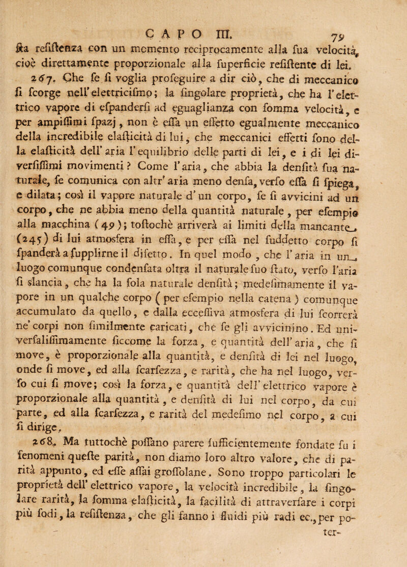 fta refiffenza con un memento reciprocamente alla fua velocità, cioè direttamente proporzionale alla fuperficie refìflentc di lei. %6'j. Che fe fi voglia profeguire a dir ciò , che di meccanico fi feorge nell’elettricifmp; la (ingoiare proprietà, che ha Telet¬ trico vapore di cfpanderlì ad eguaglianza con fomma velocità, e per ampiflirai fpazj, non è effa un effetto egualmente meccanico della incredibile elafiicità di lui, che meccanici effetti fono del¬ la elafticità dell’aria l’equilibrio delle parti di lei, e i di lei di- yerfiflìmi movimenti? Come l’aria, che abbia la denfità fua na¬ turale, fe comunica cpnaltr aria meno denfa, verfo eflà fi (piega, e dilata; cosi il vapore naturale d’un corpo, fe fi avvicini ad un corpo, che ne abbia meno della quantità naturale , per efempi© alla macchina ( 4.9 ) ; tofiochè arriverà ai limiti della mancamo (245) diluì atmosfera in effa,e per effa nel fuddetto corpo fi fpanderàafupplirneil difetto. In quel modo , che l’aria in uru luogo comunque condenfata olirà il naturale fuo fiato, verfo l’aria fi slancia, che ha la fola naturale denfità; medefirnamente il va¬ pore in un qualche corpo ( per efempio nella catena ) comunque accumulato da quello, e dalla ecceffiva atmosfera di lui feorrerà ne’corpi non fimilmente caricati, che fe gli avvicinino. Ed uni- verfalifiimamente fìccome la forza, e quantità dell’ aria, che fi move, è proporzionale alla quantità, e denfità di lei nel luogo, onde fi move, ed alla fcarfezza, e rarità, che ha nel luogo, ver¬ fo cui fi move; così la forza, e quantità dell’elettrico vapore è proporzionale alla quantità , e denfità di lui nel corpo, da cui parte, ed alla fcarfezza, e rarità del medefimo nel corpo, a cui dirige f 2 ^8. Ma tuttoché poffano parere (ufficientemente fondate fu i fenomeni quelle parità, non diamo loro altro valore, che di pa¬ rità appunto, ed effe affai groffolane, Sono troppo particolari le proprietà dell’ elettrico vapore, la velocità incredibile, la ringo¬ iare rarità, la fomma elafiicità, la facilità di altraverfare x corpi più fodi, la refìffenza, che gli fanno i fluidi più radi ec., per po¬ ter-