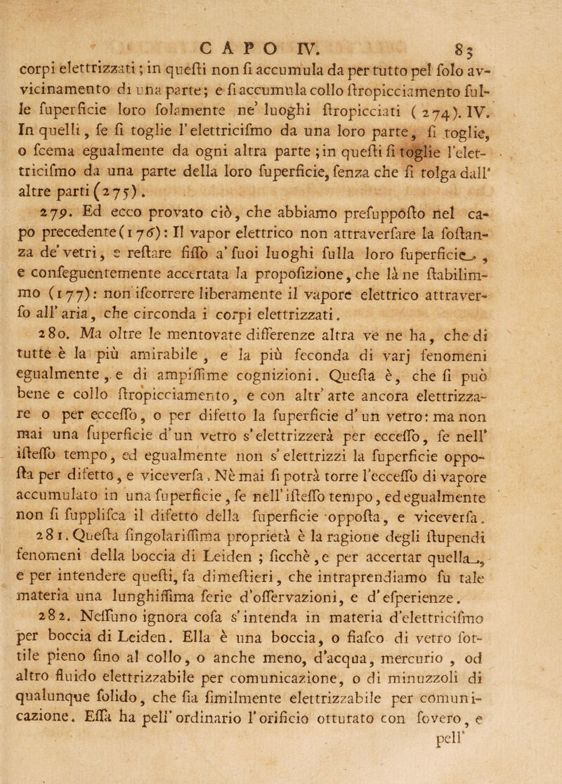 corpi elettrizzati ; in quelli non fi accumula da per tutto pel folo av¬ vicinamento di una parte; e fi accumula collo Stropicciamento fol¬ le foperficie loro Solamente ne’luoghi flropìcciati (274). IV» In quelli, fe fi toglie f elettricifmo da una loro parte, fi toglie, o fcema egualmente da ogni altra parte ; in quelli fi toglie felet- tricifmo da una parte della loro foperficie, fenza che fi tolga dall' altre parti (275). 27.9. Ed ecco provato ciò, che abbiamo prefuppollo nel ca¬ po precedente ( 17 6) : II vapor elettrico non attraverfare la folhm- za de* vetri, e reftare filTo a’Tuoi luoghi folla loro fuperficie_, , e confeguentemente accertata la propofizione, che lane fìabilim- mo (177): non ifcorrere liberamente il vapore elettrico attraver¬ so alfaria, che circonda i corpi elettrizzati, 280. Ma oltre le mentovate differenze altra ve ne ha, che di tutte è la più amirabile , e la più feconda di varj fenomeni egualmente , e di ampiSRme cognizioni. Quella è, cheli può bene e collo firopicciamento, e con altr’arte ancora elettrizza¬ re 0 per eccelfo, o per difetto la Superficie d’un vetro: ma non mai una foperficie d’un vetro s’elettrizzerà per eccelfo, fe nell* ìfieflb tempo, ed egualmente non s* elettrizzi la Superficie oppo¬ sta per difetto, e viceverfa, Nè mai fi potrà torre fecceflb di vapore accumulato in una Superficie , fe nell’ iflelfo tempo, ed egualmente non fi Supplisca il difetto della foperficie oppolla, e viceverfa . 281. Quella fingolariflìma proprietà è la ragione degli Stupendi fenomeni della boccia di Leiden ; ficchè,e per accertar quella-., e per intendere quelli, fa dimeltieri, che intraprendiamo fu tale materia una lunghilfima ferie d’olfervazioni, e d’esperienze. 282. Neifono ignora cofa s’intenda in materia d’elettricifmo per boccia di Leiden, Ella è una boccia, o fìafco di vetro fot- tile pieno fino al collo, o anche meno, d’acqua, mercurio , od altro fluido elettrizzabile per comunicazione, o di minuzzoli di qualunque Solido, che fia Similmente elettrizzabile per comuni¬ cazione, Ella ha peli’ordinario f orificio otturato con fovero, e peli’