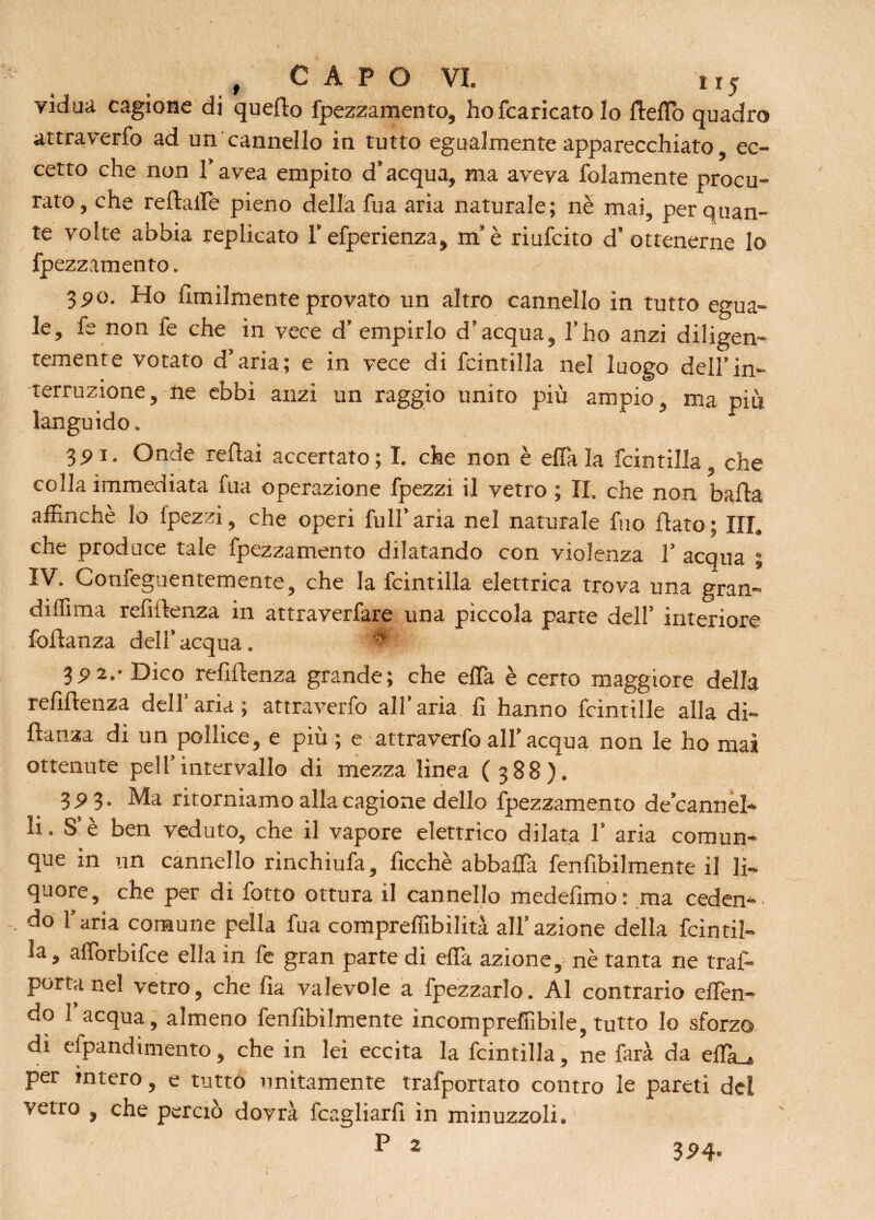 yìdua cagione di quello fpezzamento, hofcaricato lo Hello quadro attraverfo ad un cannello in tutto egualmente apparecchiato, ec¬ cetto che non l’avea empito d’acqua, ma aveva folamente procu¬ rato, che relìaffe pieno della fua aria naturale; ne mai, per quan¬ te volte abbia replicato l’efperienza, m’è riufcito d’ ottenerne lo fpezzamento. 3PO. Ho ùmilmente provato un altro cannello in tutto egua¬ le, fe non fe che in vece d’ empirlo d’acqua, l’ho anzi diligen¬ temente votato d’aria; e in vece di fcintilla nel luogo dell’in¬ terruzione, ne ebbi anzi un raggio unito più ampio, ma più languido. 35>i. Onde reflai accertato; I. che non è effa la fcintilla, che colla immediata fua operazione fpezzi il vetro ; II. che non balla affinchè Io fpezzi, che operi full’aria nel naturale fuo flato; III,» che produce tale fpezzamento dilatando con violenza V acqua ; IV. Confeguentemente, che la fcintilla elettrica trova una gran- didima refùlenza in attraverfare una piccola parte dell’ interiore foilanza dell’ acqua. 0 39 2.- Dico refillenza grande; che ella è certo maggiore della reliftenza dell’aria; attraverfo all’aria li hanno fcintille alla di- flanza di un pollice, e più ; e attraverfo all’acqua non le ho mas ottenute peli’intervallo di mezza linea (388). 3.93. Ma ritorniamo alla cagione dello fpezzamento de’cannel» li. S’è ben veduto, che il vapore elettrico dilata 1’ aria comun¬ que in un cannello rinchiufa, ficchè abballa fenfibilmente il li¬ quore, che per di fotto ottura il cannello medefimo: ma ceden¬ do l’aria comune peìla fua compreffibìlità all’azione della fcintil¬ la, affiorbifce ella in fe gran parte di effa azione,^ nè tanta ne traf- portanel vetro, che fia valevole a fpezzarlo. Al contrario offen¬ do I acqua, almeno fenfibilmente incompreffibile, tutto lo sforzo dì efpandimento, che in lei eccita la fcintilla, ne farà da effiu, per intero, e tutto unitamente trafportato contro le pareti del vetro , che perciò dovrà fcagliarfi in minuzzoli. P 2 324»