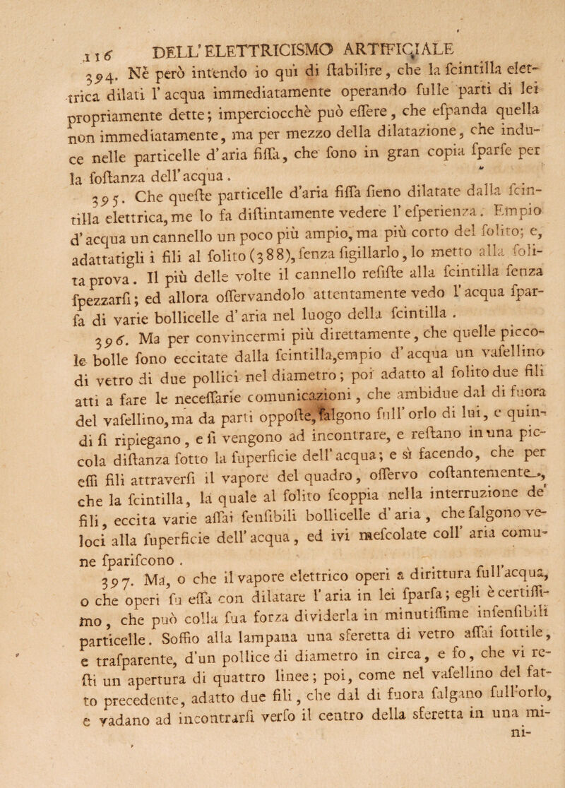 ^5*4. Nè però intendo io qui di f abilire, che la fcintilla elet¬ trica dilati 1’ acqua immediatamente operando fu Ile parti di lei propriamente dette ; imperciocché può effere, che efpanda quella non immediatamente, ma per mezzo della dilatazione, che indu¬ ce nelle particelle d’aria filta, che fono in gran copia fparfe per la Portanza dell’acqua. _ . .. Che quelle particelle d’aria fida fieno dilatate dalla lcin- tilla elettrica, me lo fa difintamente vedere l’efperienza. Empio d’acqua un cannello un poco più ampio, ma più corto del folito; e, adattatigli i fili al folito (388),fenza figillarlo, lo metto alla loli¬ ta prova. Il più delle volte il cannello refife alla fcintiila fenza fpezzarfi ; ed allora offervandolo attentamente vedo l’acqua fpar- fa di varie bollicelle d aria nel luogo della fcintiila . 3p*. Ma per convincermi più direttamente, che quelle picco¬ le bolle fono eccitate dalla fcintiila,empio d’ acqua un vafellino di vetro di due pollici nel diametro ; poi adatto al folito due fili atti a fare le neceffarie comunicazioni, che ambidue dal di fuora del vafellino,ma da parti oppofe,falgono full’orlo di lui, e quin¬ di fi ripiegano, e fi vengono ad incontrare, e refano in una pic¬ cola difanza fotto la fuperficie dell’acqua; e si facendo, che per effi fili attraverfi il vapore del quadro, ofervo cofantemente.*, che la fcintiila, la quale al folito feoppia nella interruzione de fili, eccita varie aliai fenfibili bollicelle d aria, che falgono v e- loci alla fuperficie dell’acqua, ed ivi mefcolate coll’ arra comu¬ ne fparifeono. _ 3P7- Ma, o che il vapore elettrico operi a dirittura full acqua, o che operi fu ella con dilatare l’aria in lei fparfa ; egli è certifft- mo, che può colla fua forza dividerla in minutiffime infenfibili particelle. Soffio alla lampana una sferetta di vetro affai fiottile, e trafparente, d'un pollice di diametro in circa, e io, che vi re¬ fi un apertura di quattro linee; poi, come nel vafellino del lat- » precidente, adalto due fili, che dal di fuora Origano fulldrlo, e vadano ad incontrarfi verfo il centro della sferetta 111 una mi- ni-