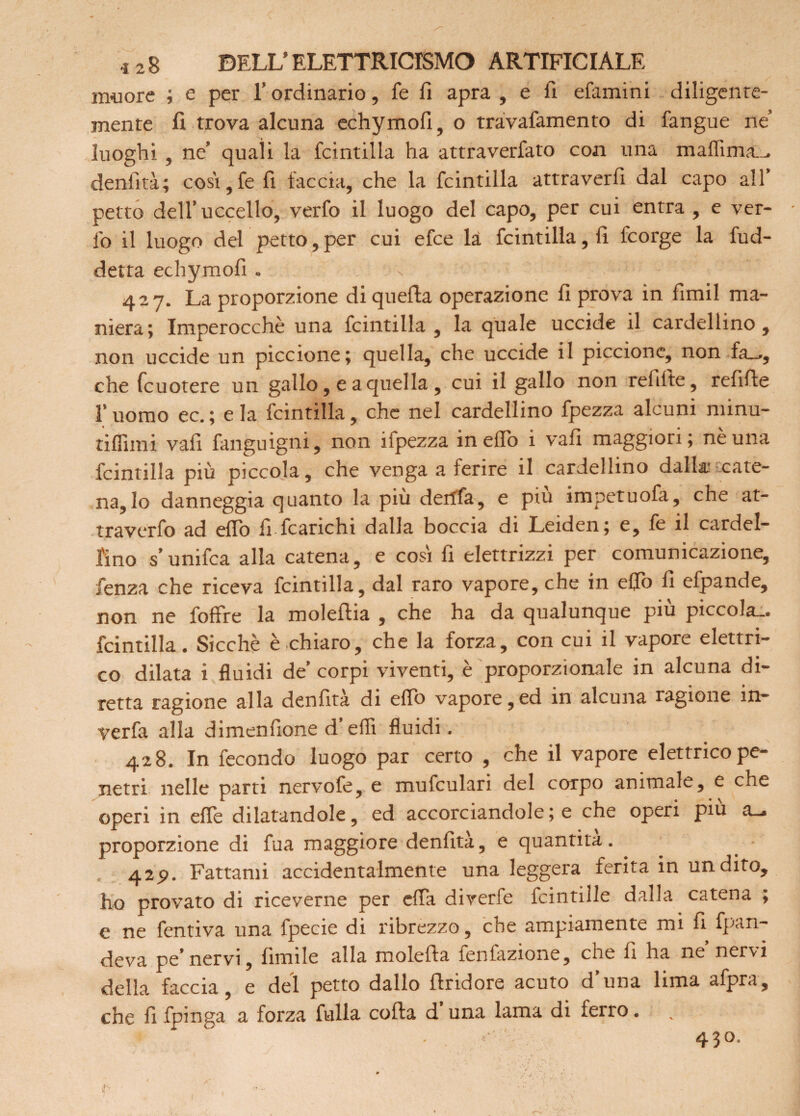 muore ; e per l’ordinario, fe li apra , e li efamini diligente¬ mente li trova alcuna echymofi, o travafamento di fangue ne’ luoghi , ne’ quali la fcintilla ha attraverfato con una denfità; così,fe fi faccia, che la fcintilla attraverfi dal capo all’ petto dell’uccello, verfo il luogo del capo, per cui entra , e ver- !b il luogo del petto, per cui efce là fcintilla, li fcorge la fud- detta echymofi . 427. La proporzione di quella operazione li prova in fimil ma¬ niera; Imperocché una fcintilla , la quale uccide il cardellino , non uccide un piccione; quella, che uccide il piccione, non fa_., che fcuotere un gallo, e a quella , cui il gallo non refilte, refifte l’uomo ec. ; e la fcintilla, che nel cardellino fpezza alcuni minu- tiffimi vali fanguigni, non ifpezza in elio i vali maggiori; nè una fcintilla piu piccola, che venga a ferire il cardellino dalla cate¬ na, lo danneggia quanto la più dertla, e piu impetuofà, che at- traverfo ad eflb fi fcarichi dalla boccia di Leiden; e, fe il cardel¬ lino s’unifca alla catena, e così fi elettrizzi per comunicazione, fenza che riceva fcintilla, dal raro vapore, che in elfo fi efpande, non ne foflfre la moleflia , che ha da qualunque piu piccola-, fcintilla. Sicché è chiaro, che la forza, con cui il vapore elettri¬ co dilata i fluidi de’ corpi viventi, è proporzionale in alcuna di¬ retta ragione alla denfità di eflb vapore,ed in alcuna ragione ìn- verfa alla dimenfione d’eflì fluidi. 428. In fecondo luogo par certo , che il vapore elettrico pe¬ netri nelle parti nervofe, e mufculari del corpo animale, e che operi in effe dilatandole, ed accorciandole ; e che operi piu a_» proporzione di fua maggiore denfità, e quantità. 42p. Fattami accidentalmente una leggera ferita in un dito, ho provato di riceverne per efla diverfe fcintille dalla catena ; e ne fentiva una fpecie di ribrezzo, che ampiamente mi fi fpan- deva pe’nervi, fimile alla molefta fenlazione, che fi ha ne nervi della faccia, e del petto dallo flridore acuto d’una lima afpra, che fi fpinga a forza falla colla d’una lama di ferro.