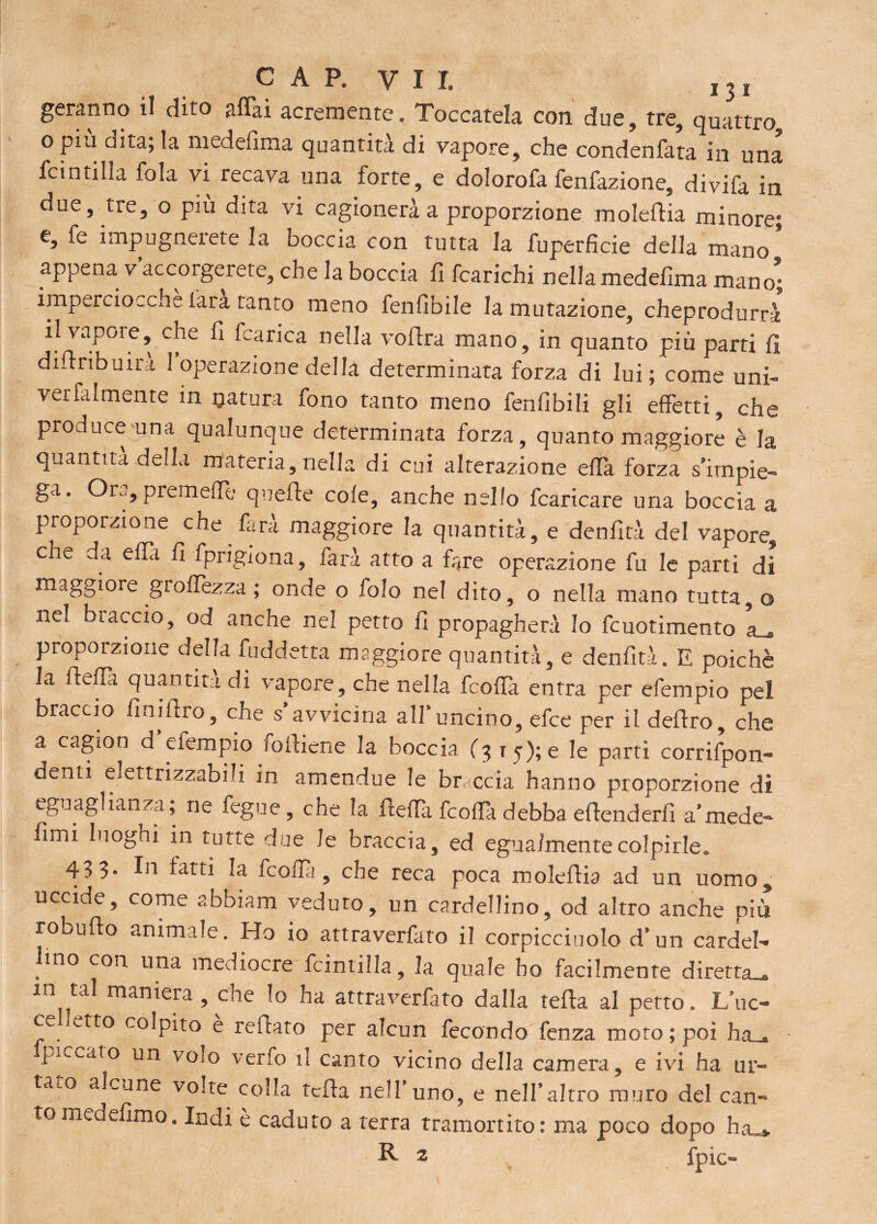 CAP. Vìi, I3I geranno il dito affai acremente. Toccatela con due, tre, quattro o piu dita; la medefima quantità di vapore, che condenfata in una fcintilla fola vi recava una forte, e dolorofa fenfazione, divifa in due, tre, o più dita vi cagionerà a proporzione moleflia minore; e, fe impugnaete la boccia con tutta la fuperficie della mano appena v’accorgerete, che la boccia fi fcarichi nella medefima mano* imperciocché [ara tanto meno fenfìbile la mutazione, cheprodurrà il vapore, che fi fcarica nella voflra mano, in quanto più parti fi diftribuirà 1 operazione della determinata forza di lui; come uni- venalmente in natura fono tanto meno fenfibili gli effetti, che produce una qualunque determinata forza, quanto maggiore è la quantità della materia, nella di cui alterazione effa forza s’impie¬ ga. Ora,premetti- quelle cole, anche nello fcaricare una boccia a proporzione che . farà maggiore la quantità, e denfità del vapore, che da effa fi fpngiona, farà atto a fare operazione fu le parti di maggiore grettezza ; onde o folo nel dito, o nella mano tutta,© nel braccio, od anche nel petto fi propagherà Io fcuotimento a_» proporzione della fuddetta maggiore quantità, e denfità. E poiché la iletta quantità di vapore, che nella fcoffa entra per efempio pel braccio fini Uro, che s’avvicina all’uncino, efce per il deliro, che a cagton d efempio foiliene la boccia (3 15); e le parti corrifpon- denti elettrizzabili in amendue le breccia hanno proporzione di eguaglianza ; rie fegue, che la fletta fcotta debba eflenderfi a’mede- fimi luoghi m tutte due le braccia, ed egualmente colpirle. 433. In fatti la frotta, che reca poca moleflia ad un uomo, uccide, come abbiam veduto, un cardellino, od altro anche più robufto animale. Ho io attraverfato il corpicciuolo d’un cardel- ,lno con ima mediocre fcintilla, la quale ho facilmente diretta^ m tal maniera, che lo ha attraverfato dalla tetta al petto. L’uc- piccato un volo verfo il canto vicino della camera, e ivi ha ur¬ talo alcune volte colla tetta nell’uno, e nell’altro muro del can¬ to meuefimo. Indi è caduto a terra tramortito: ma poco dopo ha_* R 2 fpìc- ®