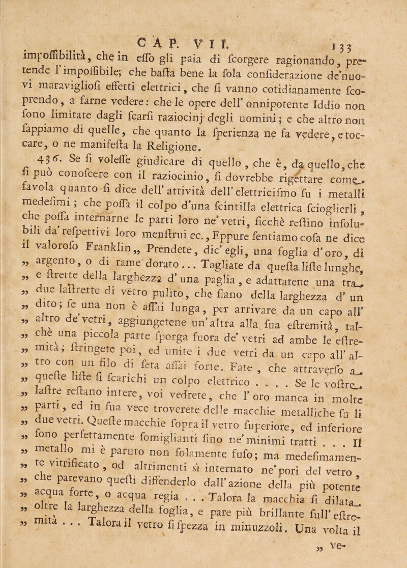 im{ offiibilìta, che in effio gli paia di fcorgere ragionando, pre¬ tende 1 imponìbile; che balda bene la fola confiderazione de nuo¬ vi maraviglio!! effetti elettrici, che fi vanno cotidianamente fco- prendo, a farne vedere : che le opere dell' onnipotente Iddio non fono limitate dagli fcarfi raziocinj degli uomini ; e che altro non fappiamo di quelle, che quanto la fperienza ne fa vedere, e toc¬ care, o ne manifefta la Religione. Se fi volelfe giudicare di quello , che è, da quello,che fi può conofcere con il raziocinio, fi dovrebbe rigettare conte* avola quanto fi dice dell’attività dell’eletrricifmo fu i metalli medefimi ; che polla il colpo duna fcintilla elettrica fcioglierli c e pofTa internarne le parti loro ne'vetri, ficchè reftino infolu* bia da refpettivi loro menftrui ec., Eppure Tentiamo cofa ne dice il valorofo Franklin,, Prendete, die’egli, una foglia d’oro, di argento, o d, rame dorato... Tagliate da quellaliftelunghe, e firme della larghezza d’una paglia , e adattatene una tra_ due lafirette di vetro pulito, che fiano della larghezza d’ un dito; fe rma non è affiti lunga, per arrivare da un capo all’ a tro de vetri, aggiungetene un’altra alla, fua eflremità, tal- che una piccola parte fporga fuora de’ vetri ad ambe le efire- iniLa, uingete poi, ed unite i due vetri da un capo all’ al- tro con un^fiio di fera affai forte. Fate , che attraverfo L que e hfte u fcarichi un colpo elettrico .... Se le vofiro afire reftano intere, voi vedrete, che l’oro manca in molte parti, ed in fua vece troverete delle macchie metalliche fa li », due vetri Quelle macchie foprail vetro fuperiore, ed inferiore ono per ertamente fomiglianti fino ne’minimi tratti || meta lo mi è parato non (blamente fufo; ma medefimamen- e <ìtrificato , od altrimenti sì internato ne’pori del vetro che parevano quefii difenderlo dall’azione della più potente acqua forte o acqua regia . . . Talora la macchia fi dilata^ ” ^ k hf*ZZ*.?elh e pare più brillante full’efire- » ... Talora il vetro fifpezza in minuzzoli. Una volta il «.% ve- 99 99 99 99 99 99 99 99 99 99 99 99 99 99 99 99