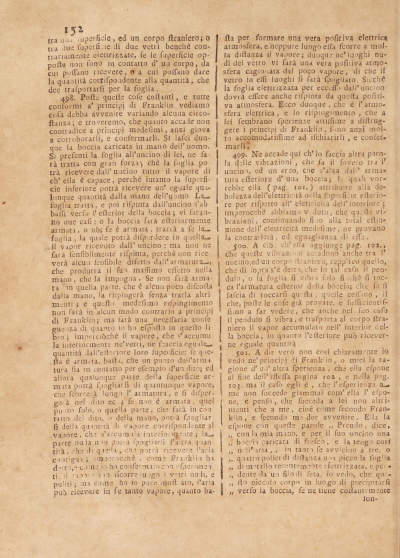 15^ trau w Superficie , ed un corpo flraniero; o tra due fuperfuie di due vetri benché con¬ trariamente elettrizzate, fe le fuperficie op- porte non fono in contatto d’ un corpo, da cui pollano ricevere, o a cui polfauo dare la quantità cornfpondence alla quantità, che dee trafportarfi per la foglia. 498. Porte quelte cofe collanti, c tutte conformi a* principi di Franklin vediamo cofa debba avvenire variando alcuna circo- jfianzaj e troveremo, che quanto accade non contradice a principi medefimi, anzi giova a corroborarli, e confermarli. Si lafci dun¬ que la boccia caricata in mano dell’ uomo. Si prefenti la foglia all’uncino di lei, ne fa rà tratta con gran forza-, che la foglia po trà ricevere dall’ uncino tutto il vapore di eh’ ella è capace, perchè intanto la fuperfi¬ cie inferiore potrà ricevere un’ eguale qua¬ lunque quantità dalla mano dell’uomo La- foglia tratta, e poi rifpinta dall’uncino s’ab balli verfo l* cfterior della boccia ; vi faran¬ no uue cafi : o la boccia farà efteriormente armata, o nò; fe è armata , trarrà a fe la- foglia , la quale potrà difp rdere in quella— il vapor ricevuto dall’ uncino : ma non ne farà fenfibilmente rifpinta, perchè non rice verà alcun fenfibije difetto dall’armatura—, che produrrà il firn malfimo effetto nella mano, che la impugna. Se non faià arma¬ ta in quella parte, che è alcun poco difcolla dalla mano, la dipingerà fenza trarla altri nuoti ; e quell > medefnno rifpingimento non farà in alcun modo contrario a prìncipi di Franklin; ma farà una jneceflaria confe gue oza di quanto io ho efpolto in quello li bro ; imperciòchè il vapore, che s*accumu Ja interiormente ne’verri, ne fcaccia eguale— - quantità dall’crteriore loro fupeificie: fe que¬ lla è armata, .baffi, che un punto defi’arma tura ha 111 contatto per efempio d’un dito; ed allora qualunque patte della fupeificie ar¬ mata potrà fpogliarfi di quantunque vapore, che feorrerà lungo 1’ armatura, e fi difper. ge à nel dito ec ; fe non è armita, quei punto folo, o quella parte, che farà incori tatto del dito, o della mino, potrà fpogliar fi della qumt>tà di vapore corrifpondepte al vaoore, che s’iccum i'a ioterioniunte ; la— parte nula n>n potrà fpoglnrfi d’a tra quan trà, che di qie'U, eli e-potrà ricevere l’aria contigui; m urocchè , come Franklin hi drto,rt co ne 10 ho confermarne >n efperivne'i tj ,j /aio : u > 1 i(corre lu igo i vetri nu li, e puliti; ni come ho io pure moli ato, l’aria può ricévere in fe tanto vapore, quanto ba¬ lda per formare una vera pofitiva elettrica atmosfera, e neppure lungo erta feorre a mol¬ ta diftanza il vaoore; dùnque ne* luoghi nu¬ di del vetro vi farà una vera pofiiiva atmo¬ sfera cagionata dal poco vapore , di che il vetro in elfi luoghi il farà fpogiiato. Sicché la foglia elettrizzata per eccclT> dall’uncino dovrà effere anche rifpinta da quella politi-» ya atmosfera. Ecco dunque , che è 1* atmo¬ sfera elettrica, e lo rifpingimento , che a lei fembrano fperienze atti finn e a dirtrug- gere i principi di Franklin , fono anzi mol¬ to accomodatiffime ad ifchiarirli , e confer¬ marli I 499. Ne accadequì ch’io faccia altra paro¬ la delle vibrazioni , che fa il fove o tra 1* uncino, ed un arco, cne s’alza dal ’ arma? tura citeriore d’ una boccia; le quali vor¬ rebbe ella ( pag. 101.) attribuire alla de¬ bolezza dell’elettric-tà nella fupeifui.e citerio¬ re per rifpetto ali* elettricità dell’interiore j imperocché abbiamo v duro, che qurte vi¬ brazioni, continuando fi io alla total eftin- ; zione dell’ elettricità medefìme, ne provano la contrarietà, ed eguaglianza di effe. 500. A ciò cip ella aggiunge pag. 102., che quelle vìbraz ii ac adonò anche tra 1* uncino,ed un corp firaniero, reppiteo quello, che di fopras’è deità, che in tal cafo il pen- dulo, o la foglia fi vibra folo fi hi fi toc¬ ca l’armatura ertenor della bòccia; che fe fi lafcia di toccarfì qu Ita , quelle ceiftno , iì che, porte le cofe già provate, e {ufficienti fi¬ li mo a far vedere, che anche nel fuo cafo il penduio fi vibra, e trafporta al corpo (tra¬ merò il vapor accumulato nell’ interior del¬ la boccia, in quanto l’efteriore può ricever- j ne eguale quantità £01. A dir vero non cosi chiaramente io | vedo ne’principj di Frank in, o miei la ra- * gione d* un* altra fperienaa , che ella efpone al fine dell’irtcffa pagina 102 , e nella pag. ioj. ma il cafo egli è , che l’efpericnza a— me non fuccede giammai coni’ ella 1’ efpo¬ ne, e penfo , che fucceda a lei non altri¬ menti che a me, cioè come fecondo Fran¬ klin, e fecondo me dee avvenire. Ella la efpone con quelle parole ,, Prendo, dice, ,, con la mia mano, e per il fuo uncino una ,, b'-ccii caricata di frefico, e la tengo così ,, nell-*aria. . in canto fe avvicino a tre, o ,, quatto potici di difimza una picco la fogl;a ,, di liutai lo recentemente elettrizzata, c pe - ,, dente da un filo dì leta, io vedo, che qu - ,, fio piccolo corpo in luogo di precipitarli „ verfo la boccia, fe ne tiene collantemente ion- l