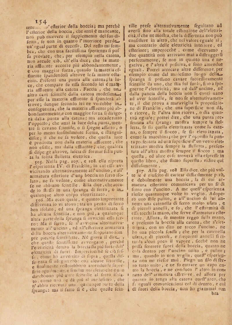 tene.u n’eberior della boccia; ma perchè l’elterior della boccia, che anzi è mancante, non può ricevere il fuppiemento del Tuo di¬ fetto , fe non in quanto l’interiore perdo-. un’ cgual parte di eccello. Del rebo mi fem- bra, che con una faciliifima fperienza fi pof j fa provare, che, per efempio nella catena, non accade ciò, ch’ella dice; che la mate ria affluente accorre più abbondantemente , e con maggior forza , quando la materia ef- fluente Ipctndendofi altrove le fa minor olia¬ celo. Prefenti una puma alla catena; la lu¬ ce, che compare fu effa fecondo lei ematu¬ ria affluente alla catena . Faccia , che un-. altro cavi feinriile dalla catena medefima— ; per effe la materia effluente fi fpanderà al¬ trove; dunque fecondo lei ne veirebbe irm confeguenza, che la materia affluente più ab¬ bondantemente^ con maggior forza fi dirige¬ rà dalia punta alla catena: ma accadetutto 1* opposto ; che anzi la luce delia puma, men¬ tre fi cavano frinii!le, o fi fpegne affano , o per lo meno fenAbilmente frema, e illangui- difre; il che ne fa vedere, che quella luce è prodotta non dalla materia affluente , che non efflte, ma dalla effluente ; che, qualora fì difperge altrove, lafcia di formar frulla pun¬ ta la follia belletta elettrica . 505. Nella pag. 107. , e 108. ella riporta p esperienza IVr. di Franklin, in cui elfo av¬ vicinando alternativamente all* uncino , e all’ armatura citeriore d’una boccia un ferro ìfo- lato , ne fa vedere , come alternativamente fe ne abbiano fcintdle . Fila dice , che acca¬ de lo b. fio in una fpranga di ferro, o in-j qualunque altro corpo elettrizzato. 506 Ma ecco quale, e quanto importante differenza io vi uovo : tra un pezzo di ferro ben 1 lo lato , ed una fpranga elettrizzata fi ha alcuna feintiila, e non più, a qualunque altra parte della fpranga fi avvicini effo ter¬ rò : Ma il ferro, fe s’avvicina alternativa- mente all’uncino , ed ajl’effcriore armatura della boccia alternativamente,feoppiano lem pre piccole fcinffflette. Nè giova il dire-. , che quelle fcintillette avvengano , perchè l’e curiata dentro la bocciala più forte deli’ elettricità di fuori Imperciocché fe ci òffe'f fr , come ho aweitito di fopra , quella dif¬ ferenza fi adeguerebbe con alcune fcnnille , e finalmente refterebbopo amendue le fu per fide egualmente.e fimiiin nteelettriche enm darebbono più arre frintille al ferro i f > I a - to . come n>n , e dà più a! me le fimo , che abb'a ricevuta uru qualunque Parte delia fprangt. : ma a Catto fi è , thè quelle feiu tille prefe alternativamente foguitano ad averfi fino alla totale effmzione deli’elettri- citàpl che ne mobra, che la differenza non può confiffere in altro, che nel valore eguale sì, ma contrario delle elettricità interiore, ed efteriore; imperocché , come dicevamo , due quantità non arrivano mai a diffruggerff perfettamente, fe non in quinto una è ne- \ gativa, e 1* altra è pofìtiva, e fono amendue | eguali. Potrei arrecare altre differenze, per efempio come dal medefimo luogo della-, fpranga fi pollano cavare fucceffivamentc feinriile da uno , che ffia fui fuolo, fi 10 a fpe- gnerne 1* elettricità, ma uè dall* uncino, nè dalla pancia della boccia non fi conti uano ad aver fcintille, fe non fe alternativamen- I re , il che prova a maraviglia la propofizio- 1 ne di Franklin , che una fuperficie non dà, « o riceve, fe l’altra non riceva , o dia quan- l tità eguale; potrei dire, che una punta pre*» • feritala alla fprangi moflra fernpre la bel¬ letta, fe fio quella elettiizzata come la cate¬ na, o fempre il fiocco, fe fi- elettrizzata, ì come la macchinatile per 1*oppofto la pun¬ ta preferitala ad una fuperficie d* un vetro elet¬ trizzato mobra fempre la belletta, prefen- tata all’altra mobra fernpre il fiocco : ma queba , ed altre cofe troverà ella efpreffe in quebo libro, che bimo fuperfluj ridire qui diffufamenre . 507. Alla pag. 108 Ella dice, che più vol- 1 te le è riufeitodi caricar difficilmente però, e debolmente una boccia , la di cui ar¬ matura eberiore comunicava per un fil di ferro con Puncino. A me quefì’efperienza | riefee quantunque volte io voglio. Adope- | ro uno bile pulito, e all’uncino di lui an- • netto una catenella di ferro molto ufata , e di piccoli arinelli, e fio , che 1* eftremità di effi tocchi la mano, che ferve d’armatura ebe- riore. Allora, fe mentre reggo filila mano, r e prefento la boccia alla catena , che s’elet- trigza , con un dito ne tocco l’uncino, ne ho una piccola freffa ; che per la catenella ufata, e di piccoli, e frequenti annelli fi ri¬ tarda alcun poco il vapore , ficchè non ne poffa feorrere fuori della boccia, quanto ne cola dentro per l’uncino unito , e pulito; 1 ma, quando io non voglia, queff* efperiejj- | za non mi riefee mai. Piego un filo di fèr- | 10 tutto unito , e nc fo entrare un capo en¬ tro la boccia , e ne conduco I* altro in con* 1 ratto dell* armatura eberiore , ed allora per quanto io tenga aha catena queb’arco, che 1fj eguali comunicazioni col dì dentro, e coi dì fuori delia boccia, non ho giammai orn bra