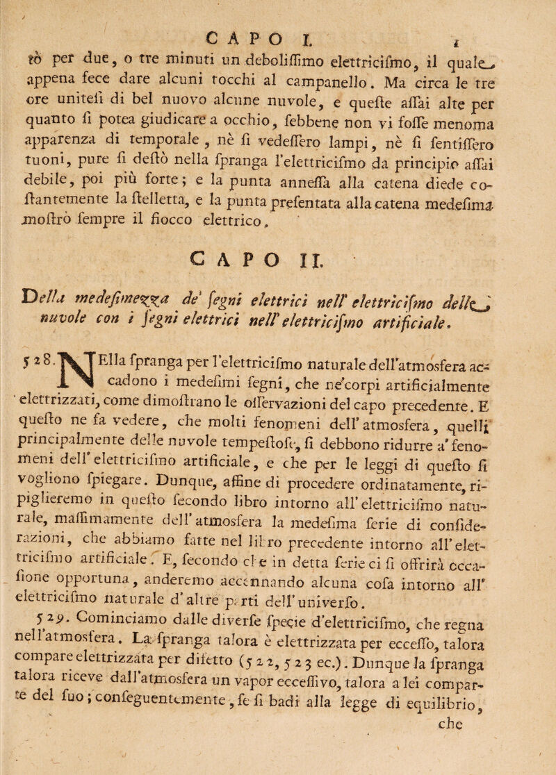 to per due, o tre minuti un deboliffirno elettricifmo, il canate . appena fece dare alcuni rocchi al campanello. Ma circa le tre ore uniteli di bel nuovo alcune nuvole, e quelle aliai alte per quanto fi potea giudicare a occhio, febbene non vi folle menoma apparenza di temporale, nè fi vedeffero lampi, nè fi fentiffero tuoni, pure li dello nella fpranga l’elettricifmo da principio affai debile, poi piu torte; e la punta annefla alla catena diede co¬ llantemente la Ilei letta, e la punta prefentata alla catena medefima jnoiìrò Tempre il fiocco elettrico, CAPO II, Della medefime^a de‘ fegni elettrici neU elettricismo dellfcj nuvole con ì fegni elettrici nell'elettricifmo artificiale. 5 2 S.^^TElla fpranga per 1 elettricifmo naturale dell’atmosfera ac- X cadono i medefimi fegni, che ne corpi artificialmente elettrizzati, come dimollrano le ollèrvazioni del capo precedente. E quello ne fa vedere, che molti fenomeni dell’atmosfera, quelli principalmente delle nuvole tempellofe, fi debbono ridurre a’feno¬ meni dell’elettricifmo artificiale, e che per le leggi di quello fi vogliono (piegare. Dunque, affine di procedere ordinatamente, ri¬ piglieremo in quello fecondo libro intorno all’elettricifmo natu¬ rale, maffimamente dell atmosfera la medefima ferie di confide- razioni, che abbiamo fatte nel litro precedente intorno all’elet- tnciimo artificiale. E, fecondo et e in detta ferie ci fi offrirà ccca- lione opportuna, anderemo accennando alcuna cofa intorno all' elettricifmo naturale d altre parti dell’univerfo. 5 2j>, Cominciamo dalle diverfe fpecie d’elettricifmo, che regna nell’atmosfera. La fpranga talora è elettrizzata per eccello, talora compare elettrizzata per difetto (5 2 2, 5 2 3 ec.). Dunque la fpranga talora riceve dall’atmosfera un vapor ecceffivo, talora a lei compar¬ te del fuo ; confeguentemente, fe fi badi alla legge di equilibrio, s • che