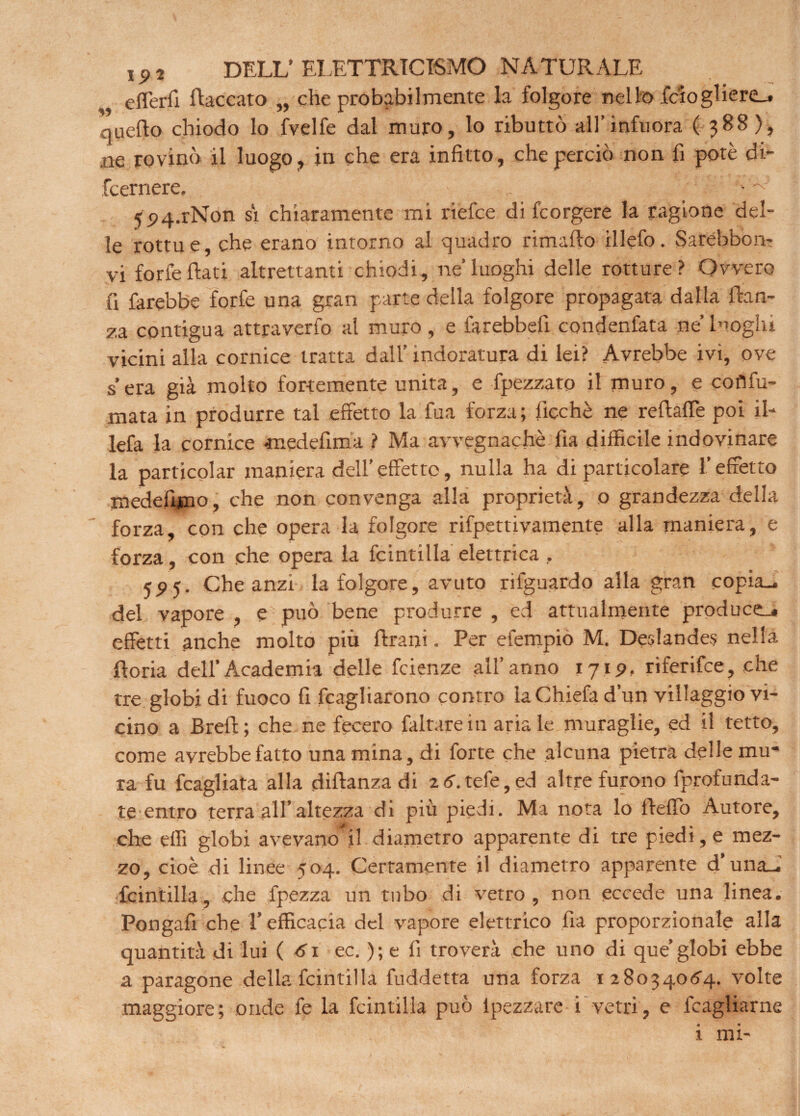 eflerfi fiaccato „ che probabilmente la folgore nello feto gl iere_. queflo chiodo lo fvelfe dal muro, lo ributtò all’infu ora ( 388 ), ne rovinò il luogo, in che era infitto, che perciò non fi potè di- fccrnere. . • ^ 5P4.rNon si chiaramente mi riefee di feorgere la ragione del¬ le rottue, che erano intorno al quadro rimafto illefo. Sarebbon- vi forfè fiati altrettanti chiodi, ne’luoghi delle rotture? Ovvero fi farebbe forfè una gran parte della folgore propagata dalla fian¬ ca contigua attraverfo al muro, e farebbefi condenfata ne’ luoghi vicini alla cornice tratta dall’ indoratura di lei? Avrebbe ivi, ove sera già molto fortemente unita, e Spezzato il muro, e cofìfu- mata in produrre tal effetto la fua forza; Sicché ne reftaffe poi il- lefa la cornice «medefima ? Ma avvegnaché fia difficile indovinare la partjcolar maniera dell’effetto, nulla ha di particolare l’effetto medefimo, che non convenga alla proprietà, o grandezza della forza, con che opera la folgore rifpettivamente alla maniera, e forza, con che opera la Scintilla elettrica , 55)5. Che anzi la folgore, avuto rilguardo alla gran copia-, del vapore , e può bene produrre , ed attualmente produce^ effetti anche molto piu Urani. Per efempio M. Deslandes nella fioria dell’Academia delle Scienze all’anno 171 p, riferifee, che tre globi di fuoco fi Scagliarono contro laChiefad’un villaggio vi¬ cino a Breft; che ne fecero faltarein aria le muraglie, ed il tetto, come avrebbe fatto una mina, di forte che alcuna pietra delle mu¬ ra fu Scagliata alla diftanza di z6.tefe,ed altre furono Sprofonda¬ te entro terra all’altezza di più piedi. Ma nota lo fteffo Autore, che effi globi avevano^il diametro apparente di tre piedi, e mez¬ zo, cioè di linee 504. Certamente il diametro apparente d’una_. Scintilla, che Spezza un tubo di vetro, non eccede una linea. Pongafi che l’efficacia del vapore elettrico Sia proporzionale alla quantità di lui ( 6\ ec. ); e fi troverà che uno di que’globi ebbe a paragone della Scintilla Suddetta una forza 128034064. volte maggiore; onde Se la Scintilla può ipezzare i vetri, e Scagliarne