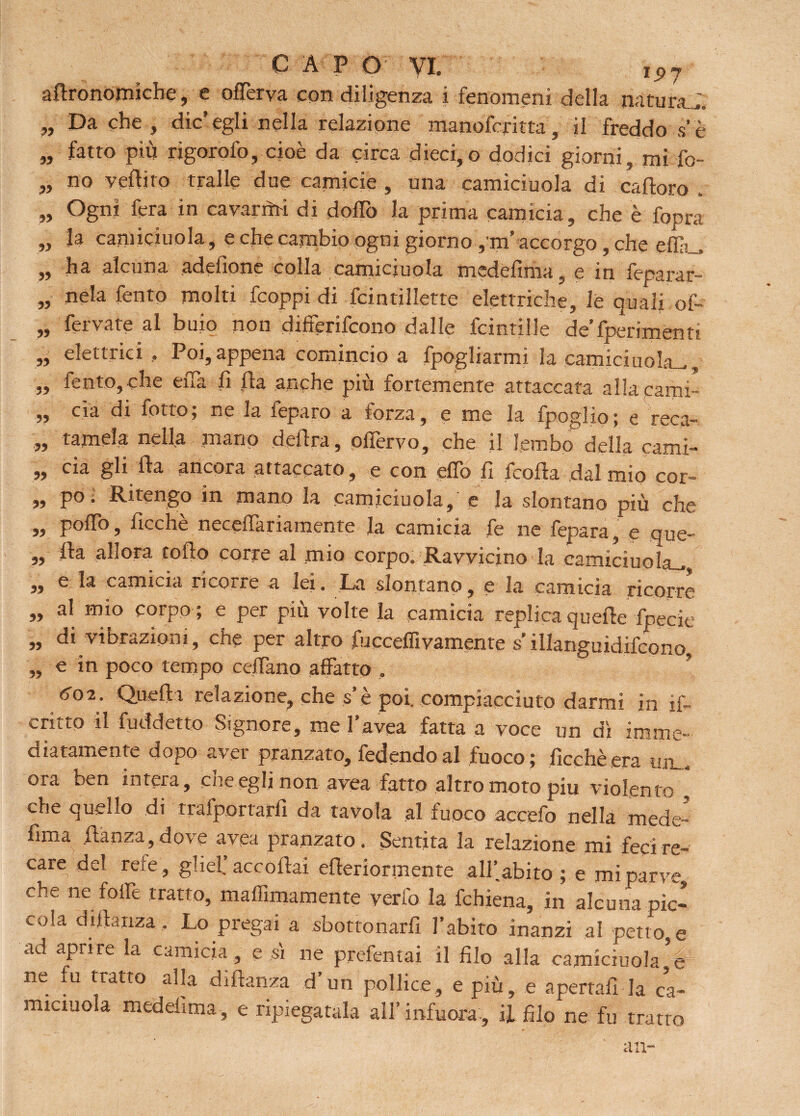adronomiche, e offerva con diligenza i fenomeni della natura..;, „ Da che , die’egli nella relazione manoferitta, il freddo se „ fatto più rigorofo, cioè da circa dieci,o dodici giorni, mi fo- ,, no vedilo traile due camicie , una camiciuola di cadoro . ,, Ogni fera in cavarmi di dodo la prima camicia, che è fopra ,, U camiciuola, e che cambio ogni giorno ,'rn accorgo, che effii.., „ ha alcuna adelìone colla camiciuola medefima, e in feparar- „ nela fento molti feoppi di fcintillette elettriche, le quali of- „ fervate al buio non differifeono dalle fcintille deferimenti „ elettrici , Poi,appena comincio a fpogliarmi la camiciuola^, „ fento, che eiTa fi da anche più fortemente attaccata alla carni- „ eia di fotto; ne la feparo a forza, e me la fpoglio; e reca- „ tamela nella mano dedra, ofTervo, che il lembo della cami- „ eia gli da ancora attaccato, e con elfo fi froda dal mio cor- „ po. Ritengo in mano la camiciuola, e Ja slontano più che 33 podo, deche neceffariamente la camicia fe ne fepara, e que- „ da allora rodo corre al mio corpo. Ravvicino la camiciuola^ „ e la camicia ricorre a lei. La slontano, e la camicia ricorre „ al mio corpo ; e per più volte la camicia replica quede fpecie ,, di vibrazioni, che per altro fucceflivamente s’illanguidifcono, „ e in poco tempo cedano affatto , ? 602. Quedi relazione, che s’è poi. compiacciuto darmi in if- critto il fuddetto Signore, me l’avea fatta a voce un dì imme¬ diatamente dopo aver pranzato, fedendo al fuoco; Picchè era um. ora ben intera, che egli non avea fatto altro moto piu violento , che quello di trafportard da tavola al fuoco accefo nella mede- dma danza,dove avea pranzato. Sentita la relazione mi feci re¬ care del rete , glief accodai ederiormente all’abito ; e mi parve che ne folle tratto, madimamente verfo la fchiena, in alcuna pic¬ cola didanza . Lo pregai a sbottonarli l’abito inanzi al petto e ad aprire la camicia , e sì ne prefentai il dio alla camiciuola ne fu tratto alla didanza d’un pollice, e più, e apertali-la ca- miciuola mededma, e ripiegatala all’ infuora , il dio ne fu tratto an-