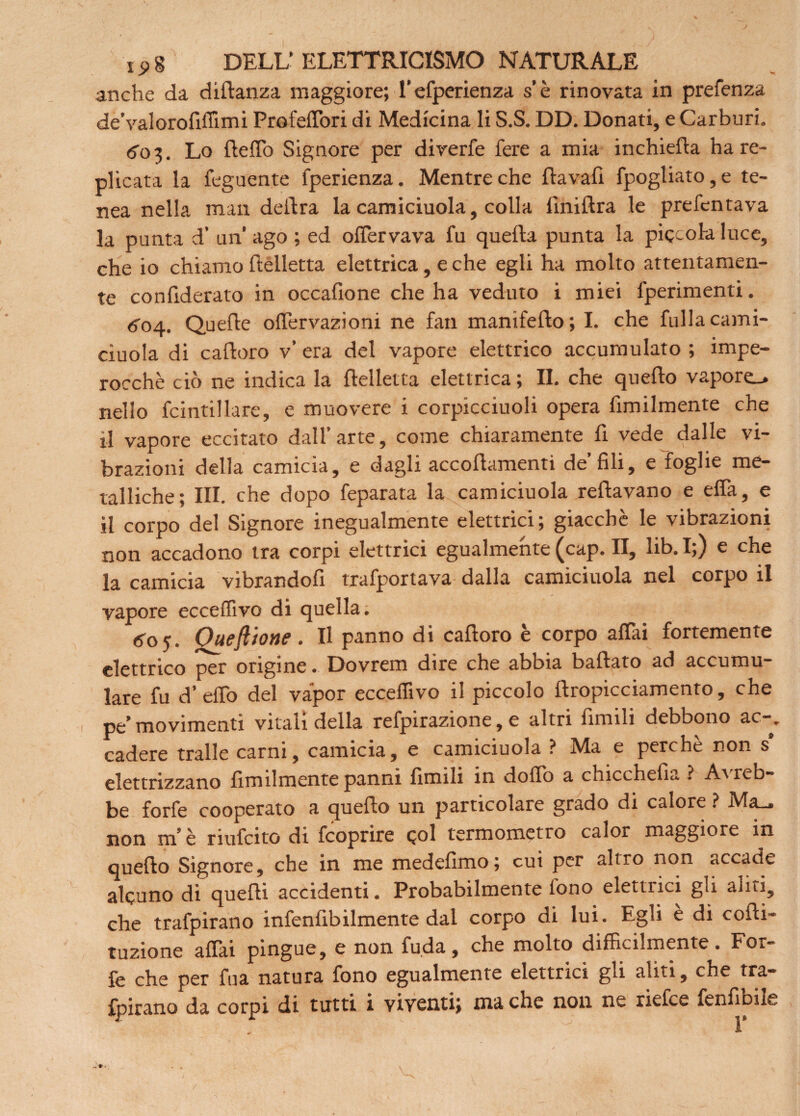 anche da dillanza maggiore; l’efperienza s’è rinovata in prefenza de'valorofiffimi Profelfori di Medicina li S.S. DD. Donati, e Carburi. <50 3. Lo flelfo Signore per diverfe fere a mia inchieda ha re¬ plicata la feguente fperienza. Mentre che ftavafi fpogliato,e te- nea nella man delira la camiciuola, colla finiilra le prefentava la punta d’ un’ ago ; ed olfervava fu quella punta la piccola luce, che io chiamo (belletta elettrica, e che egli ha molto attentamen¬ te confiderato in occalione che ha veduto i miei fperimenti. 604. Quelle olTervazioni ne fan manifefto; I. che fulla cami¬ ciuola di caftoro v’ era del vapore elettrico accumulato ; impe¬ rocché ciò ne indica la llelletta elettrica ; II. che quello vapore-, nello fcintillare, e muovere i corpicciuoli opera fimilmente che il vapore eccitato dall’arte, come chiaramente fi vede dalle vi¬ brazioni della camicia, e dagli accoflamenti de’fili, e foglie me¬ talliche; IH. che dopo feparata la camiciuola rellavano e elfa, e il corpo del Signore inegualmente elettrici; giacché le vibrazioni non accadono tra corpi elettrici egualmente (cap. II, lib. I;) e che la camicia vibrandofi trafportava dalla camiciuola nel corpo il vapore ecceffivo di quella. 605. Oueft'/one. Il panno di cafloro è corpo affai fortemente elettrico per origine. Dovrem dire che abbia ballato ad accumu¬ lare fu d’effo del vapor ecceffivo il piccolo flropicciamento, che pe’movimenti vitali della refpirazione, e altri limili debbono ac-, cadere traile carni, camicia, e camiciuola ? Ma e perchè non s' elettrizzano Umilmente panni limili in dolio a chicchefia ? A^ reb- be forfè cooperato a quello un particolare grado di calore ? Ma_ non m’è riufeito di feoprire qoI termometro calor maggiore in quello Signore, che in me medefimo; cui per altro non accade alcuno di quelli accidenti. Probabilmente tono elettrici gli aliti, che trafpirano infenfibilmente dal corpo di lui. Egli è di colli- tuzione aliai pingue, e non fuda, che molto difficilmente. For¬ fè che per fua natura fono egualmente elettrici gli aliti, che tra¬ fpirano da corpi di tutti i viventi; ma che non ne riefee fenlÌDile •