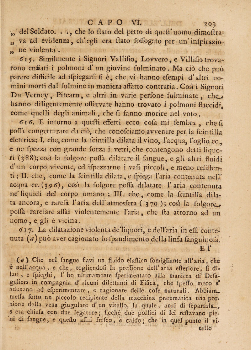 „ del Soldato. . ., che lo flato del petto di quell’ uomo dimoftra- „ va ad evidenza, eh’ egli era flato foffogato per un’ inlpirazio- „ ne violenta . <5 15- Similmente i Signori Vallifio, Lovvero, e Villifìo trovai rono enfiati i polmoni d’ un giovine fulminato . Ma ciò che può parere difficile ad ripiegarli fi è, che vi hanno efempi d’altri uo¬ mini morti dal fulmine in maniera affatto contraria. Cosi i Signori Du Verney, Pitcarn, e altri in varie perfone fulminate, che.* hanno diligentemente offervate hanno trovato i polmoni flaccidi, come quelli degli animali, che fi fanno morire nel voto, 616. E intorno a quelli effetti ecco cofa mi fembra , che fi poffa congetturare da ciò, che conofciarao avvenire per la fcintilla elettrica; I. che,come la fcintilla dilata il vino, l’acqua, loglio ec.s e ne fpezza con grande forza i vetri, che contengono detti liquo¬ ri (388); cosi la folgore poffa dilatare il fangue, e gli altri fluidi d’un corpo vivente, ed ifpezzarne i vali piccoli, e meno refìflen- ti ; II. che, come la fcintilla dilata, e fpiega l’aria contenuta nell’ acqua ec. (3^6), cosi la folgore poffa dilatare l'aria contenuta ne’liquidi del corpo umano ; III. che, come la fcintilla dila¬ ta ancora, e rarefa l’aria dell’atmosfera ( 370 ); cosi la folgore^» poffa rarefare affai violentemente l’aria, che fla attorno ad un uomo, e gli è vicina. 6\j. La dilatazione violenta de’Iiquori, e dellaria in effi conte¬ nuta (*t) può aver cagionato lo fpandimento della linfa fanguinofa. e r (a) Che nel fangue favi un fluido elafìico fomigliante allearla, che è neiracqua , e che, tegiiendofi la predone dell'aria efteriore, fi di¬ lati, e fpieghi, V ho ultimamente fperimentato alla maniera di Defa- guliers in compagnia d# alcuni dilettanti di Fifica, che Ipeflb meco s adunano ad efperimentare , e ragionare delle cofe naturali. Abbianu meda folto un piccolo recipiente della macchina pneumatica una por¬ zione della vena giugulare cl’ un vitello, la quale, anzi di fepararla.,* s era chiufa con due legature ; ficchè due pollici di lei Tettavano pie¬ ni di fangue, e quello affai fxefco, e caldo; che in quel punto il vi¬ tello