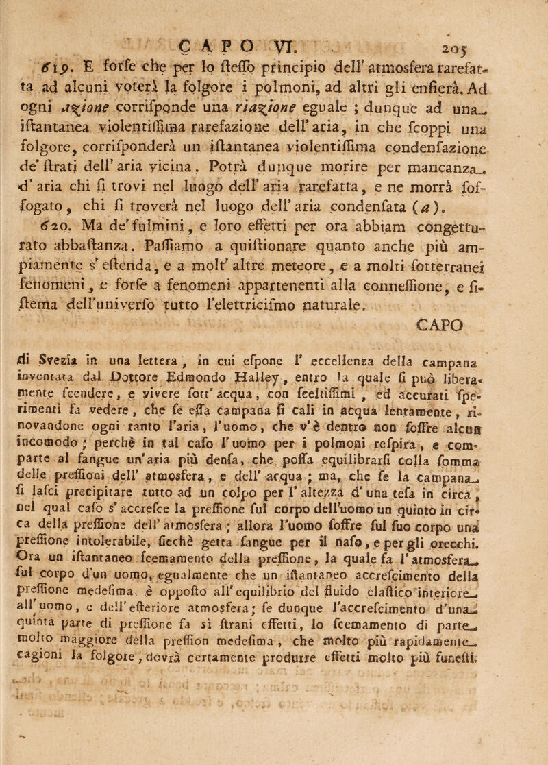 6tp, E forfè che per lo (lofio principio dell' atmosfera rarefat¬ ta ad alcuni voterà la folgore i polmoni, ad altri gli enfierà. Ad ogni a%ìone corrilponde una riattane eguale ; dunque ad una- iftantanea violentiffiraa rarefazione dell'aria, in che (coppi una folgore, corrifponderà un iftantanea violentiffima condenfazione de’ftrati dell’aria vicina . Potrà dunque morire per mancanza- d’aria chi fi trovi nel luogo dell’aria rarefatta, e ne morrà fof- fogato, chi fi troverà nel luogo dell’aria condenfata (a). 620. Ma de’fulmini, e loro effetti per ora abbiam congettu» rato abbaftanza. Palliamo a quiftionare quanto anche più am¬ piamente s’eftenda, e a molt altre meteore, e a molti fotterranei fenomeni, e forfè a fenomeni appartenenti alla conneffione, e fi- fleffla dell’univerfo tutto l’elettricifmo naturale. CAPO i di Svezia in una lettera , in cui efpone V eccellenza della campana inventata dai Dottore Edmondo Halley, entro la quale fi può libera* mente feendere, e vivere fott’ acqua, con fèeldÈtni , ed accurati fpe- rimenti fa vedere, che fe effa campana fi cali in acqua lentamente , ri» no va ndùne ogni tanto l'aria, l'uomo, che v'è dentro non foffre alcun incomodo; perchè in tal cafo l'uomo peri polmoni refpira , e com® parte al fangue un'aria più denfa, che poffa equilibrarli colla fomma delle preffioni dell’ atmosfera, e dell' acqua ; ma, che fe la campana^, fi lafci precipitare tutto ad un colpo per l' altezza d' una tefa in circa , nel qual cafo s'accrefce la preffione fui corpo deHuomo un quinto in cir* ca della preffione dell’ atmosfera ; allora ritorno foffre fui fuo corpo una preffione intolerabile, ficehè getta fangue per il nafo , e per gli orecchi. Ora un iftantaneo feemamento della preffione, la quale fa Vatmosfera-, fui corpo d’un uomo, egualmente elle un iftantaneo accrefcimento della preffione medefima, è oppofto ali'equilibrio del fluido el attico interiore-» all uomo, e dell'efteriore atmosfera; fe dunque raccrefcimento d’unaJ quinta parte di preffione fa sì ftrani effetti, lo feemamento di parte-* molto maggiore della preflìon medefima , che molto più rapidamente-» cagioni la folgore, dovrà certamente produrre effetti molto più funefii.