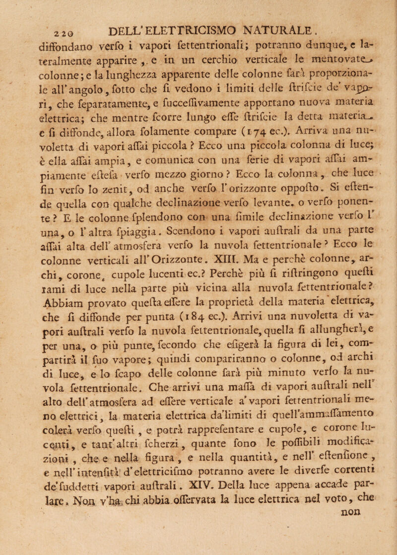 diffondano verfo i vapori fettentrionali ; potranno dunque, e la¬ teralmente apparire e in un cerchio verticale le mentovate-* colonne ; e la lunghezza apparente delle colonne farà proporziona¬ le all’angolo, fotto che fi. vedono i limiti delle ftrifcie de' vapq.- ri, che feparatamente, e fucceflìvamente apportano nuova materia elettrica; che mentre fcorre lungo effe ftrifcie la detta materia-, e fi diffonde, allora fidamente compare (174 ec.). Arriva una nu¬ voletta di vapori affai piccola ? Ecco una piccola colonna di luce; è ella affai ampia, e comunica con una ferie di vapori affai am¬ piamente eftefa ■ verfo mezzo giorno ? Ecco la colonna , che luce fin verfo Io zenit, od anche verfo l’orizzonte oppofto. Si eflen- de quella con qualche declinazione verfo levante, o verfo ponen¬ te ? E le colonne fplendono con una fimile declinazione verfo 1’ una,o l’altra fpiaggia. Scendono i vapori auflrali da una parte affai alta dell’atmosfera verfo la nuvola fettentrionale5 Ecco le colonne verticali all’Orizzonte. XIII. Ma e perchè colonne, ar¬ chi, corone, cupole lucenti ec.? Perchè più fi riftringono quelli lami di luce nella parte più vicina alla nuvola fettentrionale ? Abbiam provato quefla effe re la proprietà della materia elettrica, che fi diffonde per punta (184 ec.). Arrivi una nuvoletta di va¬ pori auflrali verfo la nuvola fettentrionale, quella fi allungherà, e per una, o più punte,fecondo che efigerà la figura di lei, com¬ partirà il fuo vapore; quindi compariranno o colonne, od archi di luce, e lo fcapo delle colonne farà più minuto verfo la nu¬ vola fettentrionale. Che arrivi una mafia di vapori auflrali nell alto dell’ atmosfera ad effe re verticale a’ vapori fettentrionali me¬ no elettrici, la materia elettrica da’limiti di quell’ammuffàmento colerà verfo quelli , e potrà rapprefentare e cupole, e corone lu¬ centi, e tant’ altri fcherzi, quante fono le poflìbili modifica¬ zioni , che e nella figura , e nella quantità, e nell’ eftenfione , e nell’ intenfità d’elettricifmo potranno avere le diverfe correnti de’fuddetti vapori auflrali. XIV. Della luce appena accade par¬ lare. Non v’ha chi abbia offèrvata la luce elettrica nel voto, che non