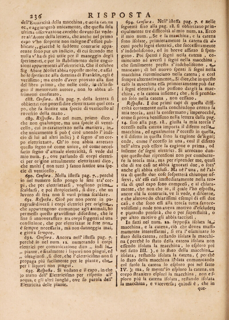 *3* RISP dell’Eicuricità della macchina, e ueila catena ec., e aggiungerò unicamente, che quella fola ultima olfervazione avrebbe dovuto far vede¬ re ali’Autor della lettera, che anche nel primo capo v’ho feoperte non indegned’edere pub¬ blicate,, giacché le fuddette contrarie appa¬ renze fono pur un indicio, di cui fecondo me nulla v* ha di più utile per il maneggio degli fperimenti,e per lo lìabilimento delle cogni¬ zioni appartenenti all’elettricità. Che il celebre Sig Abaie Nollet abbia oppolle molte, e affai beile fpcrienze alla dottrina di Franklin, egli è veriflimo ; ma credo d’aver provato alla fine dd libro primo, che nelle cofe, ija ch’io fe- guo il mentovato autore, non lo abbia al¬ trimenti confutato. <583. Cenfura. Alla pag. 7. della lettera fi obbietta: non poterli dire elettrizzato quel cor- , po, che fa fentire una fpecie di venticello al rovefeio della mano . 689. Rijpofla. Io nel num. primo dico , che non qualunque, ma una fpecie di venti¬ cello, cui io caratterizzo nella maniera, in_* che unicamente fi può ( cioè unendo l’indi¬ cio di lui ad altri indicj ) è fegno d’un cor¬ po elettrizzato. Ch’io non abbia arrecato quello fegno nè come unico, nè comenecel- lario fegno d’ attuale elettricità, fi vede dal mio num. 5., ove parlando di corpi elettri¬ ci per origine attualmente elettrizzati dico , che molti ( non tutti ) fanno fentire una fpe¬ cie di venticello. fyo. Cenfura . .Nella ifleda pag. 7., perchè io nel numero fello pongo le fete tra’ cor¬ pi , che per elettri^zarfi , vogliono prima— fcaldarfi , e poi llropicciarfi, fi dice, che un lavoro di feta non fi vuol prima fcaldare. <591. Rtfpofia. Cioè per non porre in pa¬ ragrafi diverfi i corpi elettrici per origine-», -che appartengono comunque agli animali, ho permeilo quello graviffimo difordine, che le fete fi annoveraflero tra corpi foggetri ad una condizione, che per elettrizzar Je fete non_, è fempre necefiaria, ma non danneggia mai, e giova fempre. 69». Cenfura. Ancora nell* ifleda pag. 7. perchè io nel num, 12. numerando i corpi elettrici per comunicazione dico ,, indi le-* „ piante » e finalmente i liquori non pingui, ed „ bleaginofì. ,fì dice, che i’elcttncifmo non fi propaga più facilmente per le piante, che~» per i liquori non pingui. <593. Rifpofta . Si vedano e il capo, in che ]o tratto dell* Eiettricifmo per rifpetto all* acqua, e gli altri luoghi, ove fo parola dell* Elettricità delle piante. OSTA 694. Cenfura . Nell’ ifiefTa pag. 7. e nelle feguenti fino alla pag. 18. fi obbiettano prin¬ cipalmente tre difficoltà al mio num. zi. Ecco il mio num. „Se e la macchina, e la carena fono ifolate, primieramente la catena dà al¬ cuni pochi fegni elettrici, che fuccedìvamente s’indebolifcono, ed in breve affatto fi fpen- gono . Poi fpenti i fegni nella catena , co¬ minciano ad averfi i fegni nella macchina , che fitnilmente predo s’indebolifcono , e«» mancano ; di bel nuovo fpenti li fegni nella macchina ricominciano nella catena ; e così fempre alternativamente,,.Si dice,che in quello calò la macchina elfa primieramente può dar i fegni elettrici; che poffono dargli la mac¬ china , e la catena infieme ; che , fe fi prenda¬ no folo nella catena , non cedano. Rìfpojia. I due primi capì di quella diffi¬ coltà certamente nulla conchiudono contro la mia teoria, anzi la confermano; imperocché, come fi prova beniffimo nella lettera dalla pag. 14. fino alla pag. 18., giulla la mia teoria l* eccedo nella catena importa il difetto nella^ macchina , ed egualmente P eccedo in quella, e il difetto in quella fono la cagione de’fegni; onde, come l’eccedo in una, così il difetto nell’altra può edere la cagione o prima, od indeme de’fegni elettrici. Si arrecano dun« que quelle-due riprenfioni non per combatte¬ re la teoria mia, ma per riprender me, quali che di tre cali ne abbia ignorati due, o fors* anche gli abbia efclufi. Ma nè l’una , nè l’al¬ tra di quelle due cofe fofpetterà chiunque of- fervi, eh* elfi cafi immediatamente nella teo¬ ria di quel capo fono comprefi, e sì chiara¬ mente, che non che io, il quale l’ho efpoda, ancor chi la contraria, ve li vede, e dùcerne, e che altrove do chiarilfimi efempi di edì due cafi , e che fono elfi alla teoria tutta favore- volilfimi ; onde non aveva motivo d’efcluder; e piuttodo penferà, che 0 per fuperfluità, o per altro motivo gli abbia racciuti . In fatti nel num. 22. fijppo$a ifolata la-i macchina, e la catena, ciò che dovea maffi- mamente interelfarmi, fi era 1* efaminare Io flato della catena, redando ifolata la macchi¬ na (perchè lo flato della catena ifolata non elTendo ifolata la macchina , lo efploro poi nel fatto III. ),e io dito della macchina^. ifolata, redando ifolata la catena, ( perchè lo dato della macchina ifolata comunicando col fuolo la catena lo efploro poi nel fatto IV. ): ma, fe mentr’io efploro la catena, un corpo draniero efplori la macchina , non ef¬ ploro più la catena ifolata , redando ifolata la macchina, e viceverfa; quindi è , che in que-