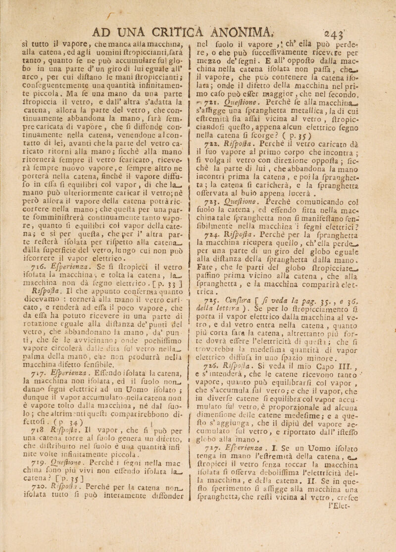 nel fuolo il vapore t\ eh3 ella può perde*9 re, o die può fucceflìvamente ricevere per megzo de* fegni, E all* oppofio dalia mac¬ china nella catena ifolata non paffa, che«a il vapore, che può contenere la catena ifo* lata; onde il difetto della macchina nel pri¬ mo cafo può effer maggior , che nel fecondo0 ^721. Quejiione, Perchè fe alia macchina-* s’athgge una fpranghetta metallica, la di cui eftremità fia affai vicina al vetro , firopic- ciandofi quello, appena alcun elettrico fegno nella catena fi feorge? ( p. 3$ ) 722. Rifpofla. Perchè il vetro caricato dà il fuo vapore al primo corpo che incontra ; fi volga il vetro con direzione oppofia ; Pic¬ chè la parte di lui , che abbandona la mano incontri prima la catena, e poi la fpranghet¬ ta ; la catena fi caricherà, e la fpranghetta offervata al buio appena lucerà . 72j. Queflione, Perchè comunicando col fuolo la catena , ed offendo fìtta nella mac¬ china tale fpranghetta non fi manifefiano fen- fibilmente nella macchina i fegni elettrici? 724. Rtfpofia. Perchè per la fpranghetta la macchina ricupera quello, ch’ella perde— per una parte di un giro dei globo eguale alia diftanza della fpranghetta dalla mano» Fate, che le parti del globo ilropicciate— paffino prima vicino alia catena , che alla Ipranghetta , e la macchina comparirà elet¬ trica , 715. Cenfura [ fi veda la pag. 35. , e i<S> della lettera ). Se per Io firepicciamento fi porca il vapor elettrico dalla macchina al ve¬ tro , e dal vetro entra nella catena , quanto piu corta fata la catena, altrettanto più for¬ te dovrà effere l’elettricità di quelli; che fi troverebbe la medefmn quantità di vapor elettrico diffufa in uno fpazio minore. 726* Rtfpofia. Si veda il mio Capo III. t e s’mtenderà, che le catene ricevono tanto ■ vapore, quanto può equilibrarli col vapor , che s’accumula fui vetro; e che il vapor, che in diverfe carene fi equilibra col vapor accu¬ mulato fu! vetrone proporzionale ad alcuna diluendone delle catene medefime; e a que- fio s’ aggiunga , che il dipiù del vapore ac- cumulato fui vetro, e riportato dall* ifteffo globo alla inano e 727. Efì-erlenza . L Se un Uomo ifolato tenga in mano l’eftremità della catena, e— firopicci il vetro lenza toccar la macchina ifoiata fi offerva debolifiìma l’elettricità del¬ la macchina , e della catena. II. Se in que- fìo fperimento fi affigge alla macchina una fpranghetta,che refii vicina al vetro, crefce ma- sì tutto il vapore, che manca alia macchina, alla catena, ed agii uomini ftropìcciamfìfarà tanto, quanto fe ne può accumulare fui glo¬ bo in una parte d’un giro di lui eguale all’ arco, per cui difìano le manifiropiccianti; eonfeguentemente una quantità infinitamen¬ te piccola. Ma fe una mano da una parte itropiccia il vetro, e dall’ altra s’adatta la catena, allora la parte del vetro, che con¬ tinuamente abbandona la mano, farà fem* pre caricata di vapóre , che fi diffonde con¬ tinuamente nella catena, venendone al con¬ tatto di lei, avanti che la parte del vetro ca¬ ricato ritorni alia mano; fìcchè alla mano ritornerà tempre il vetro fcaricato, riceve¬ rà fempre nuovo vapore, e fèmpre altro ne porterà nella catena, finché il vapore difiu- fo in effa fi equilibri col vapor, di che lam¬ inano può ulteriormente caricar il vetro; nè però allora il vapore della catena potràric- correre nella mano ; che quella per una par¬ te fomminifirerà continuamente tanto vapo¬ re , quanto fi equilibri coi vapor della cate¬ na; e sì per quella, che per 1* afira par¬ te refterà ifolata per rìfpeno alla catena- dalia fuperficie del vetro, lungo cui non può ifeorrere il vapor elettrico. 716. Efperienza. Se fi firopicci il vetro ifolata la macchina*, e toltala catena, macchina non dà fegno elettrico .[ p. 33 ] Rtfpofia , II che appunto conferma quanto dicevamo : tornerà alla mano il vetro cari¬ cato, e renderà ad effa il poco vapore, che da effa ha potuto ricevere in una parte di rotazione eguale alla difianza de’punti del vetro, che abbandonano la mano, da’ pun ti, che fe le avvicinano; onde pochifiimo vapore circolerà dalle diti fu! vetro nella— palma della mano, che non produrrà nella macchina difetto fenfibile. 717. Efperienza. Effendo ifoiata la catena, la macchina non ifoiata, ed il fuolo norm danno» fegni elettrici ad un Uomo ifolato ; dunque il vapor accumulato mellacatena non è vapore tolto dalla macchina, nè dal fuo¬ lo ; che altrimenti quelli campar irebbono di- fettofi . ( p 34) 1 ! 718 Rtfpofia. Il vapor, che fi può per una catena torre al fuolo genera un diletto, che difiribuito nel fuolo è una quantità infi iute volte infinitamente piccola. 7l9' Quefhone. Perchè i fegni nella mac china fono più vivi non effendo ifolata ia_* catena ? [ p. 35]^ 720. Rtfpofia. Perchè per la catena non_» ifolata tutto fi può interamente diffonder