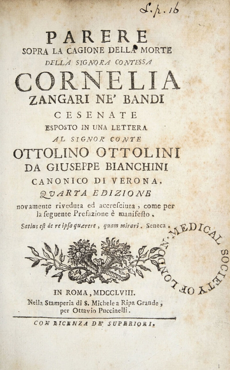 PARE R E SOPRA LA CAGIONE DELL# MORTE D£Ll 'j SlGNORy^ CONTRSSA ZANGARI NF BANDI C E S E N A T E ESPOSTO IN UNA LETTERA AG SIGNOR CONTE OTTOLINO OTTOLINI DA GIUSEPPE BIANCHINI CANONICO DI VERONA. ^ARTA EDIZIONB novamente riveduta ed accrefciuta > come per la feguente Prefazione e manifello » Nella Stamperia di S. Michele a Ripa Grande j per Ottavio Puccinelli. COM niC&NZA DM' SITPMRIQRJ, I SOC/