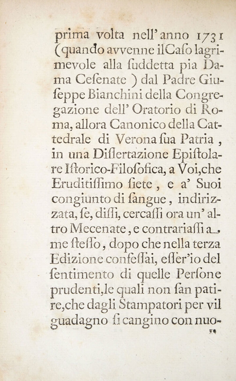 prima volta neiranno 1731 (quando avveiiiie ilGafo lagri- mevole alia dal ma, allora Canonico della Cat- tedrale di Verona (ua Patria , in una Diflertazione Epiftola- re iPorico- Filofofica, a Voi,che Eruditiffimo fiete , e a’ Suoi