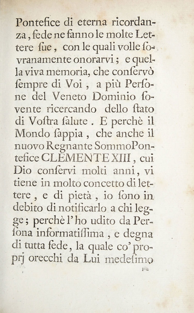 Pontefice di eterna ricordan- za 5 fede ne fanno le molte Let- tere llie, con le quali voile fb- vranamente onorarvi; e quel- la viva memoria, che confervo fempre di Voi , a pid Perfb- ne del Veneto Dominio (b- vente ricercando dello ftato di Voftra lalute . E perche il Mondo ftppia , che anche il nuovo Regiiante SommoPon- tefice CLEMENTE XIII, cui Dio confervi mold aiini, vi dene in mol to concetto di let- tere , e di pieta , io Ibno in. debito di notificarlo a chi leg- ge; perche P ho udito da Per- Ibna infbrmadlTima , e degna di tutta fede, la quale co’ pro- prj orecchi da Lui medelimo