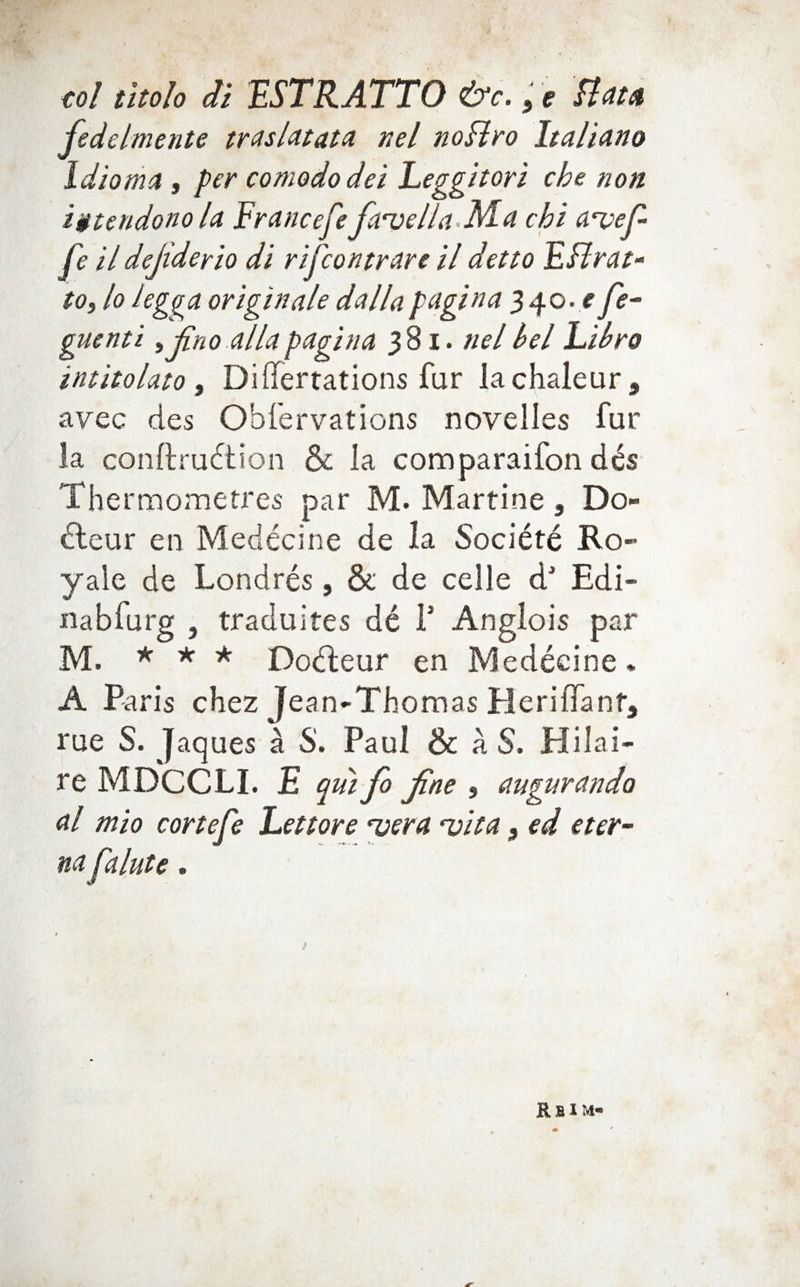 col titolo di ESTRATTO &c., e Bat* fedelmente trasldtata nel noHvo Italiano Idioma , per comododei Leggitori che non igtendonola Francefefauella-M-a chi fe il dejiderio di rifcontrare il detto FHrat- to, lo legga originate dailapagina 340. e fe-- guenti ^ jino allapagina 381. nelhel hihro intitolato i DiUertations far lachaleur, avec des Obfervations novelles fur la conftru6tion & la comparaifon d^s Thermometres par M. Martine, Do- 6leur en Medecine de la Societe Ro- yale de Londres, St de celle d' Edi- nabfurg , traduites de f Anglois par M. * -*< -*^ Dodleur en Medecine. A Pa ris chez Jean-Thomas HeriflTanfj rue S. Jaques a S. Paul & a S. Hilai¬ re MDCCLI. E qtii fo jine $ augurando al mio cortefe hettore vera ^ita, ed eter- na falute. Rbim-