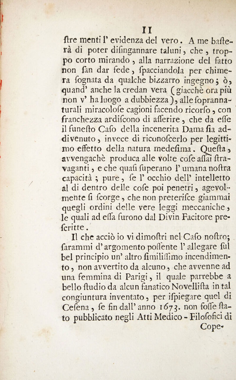 fire mcnti I’ evidenza del vero. A me bafle- ra di poter difingannare taJuni, che , trop- po corto mirando , alia narrazione del fluto non fan dar fede, fpacciandola per chime¬ ra fognata da qualche bizzarre ingegno, 6, quand’ anche la credan vera ( giacche orapiu non v’ haluogo a dubbiezza), allefopranna- turali miracolofe cagioni facendo ricorfo 5 con franchezza ardifeono di alTerire, che da effe il funefto Cafo della incenerita Dama fia ad- divenuto, invece di riconofcerlo per legitti- mo effetto della natura medefima. Quefta 5 avvengache produca alle volte cofe aflai llra- vaganti 5 e die quafi fuperano 1’ umana noftra capacita ; pure, fe T occhio dell’ intelletto al di dentro delle cofe poi penetri, agevol- mehte fi fcorge, che non preterifee giammai quegli ordini delle vere leggi meccaniche > le quali ad elTa furono dal Divin Facitore pre- feritte. II che accib io vi dimoflri nel Cafo noflro; farammi d’argomento poflente I’ allegare ful bel principio un’ altro fimiliilimo incendimen- to 5 non avvertito da alcuno, che avvenne ad una femmina di Parigi, il quale parrebbe a bellofludioda alcun fanaticoNovellifta intal congiuntura inventato, per ifpiegare quel di Cefena, fe fin dall’ anno 167non folfe fta- to pubblicato negli Atti Medico - Filofofici di Cope-