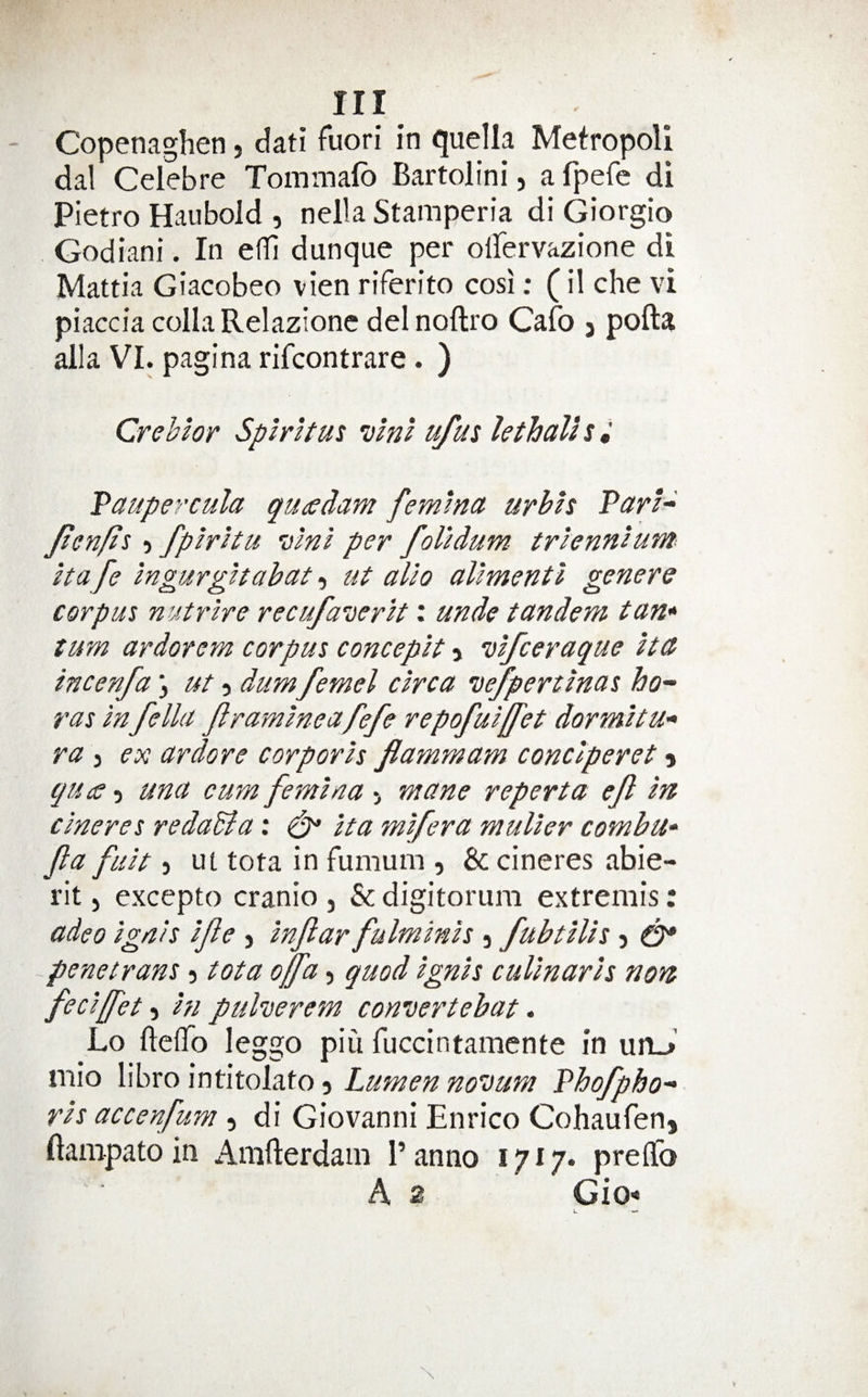 Copenaghen, dati fuori in (juella Metropoll dal Celebre Tommafb Bartolini, a fpefe di Pietro Haubold , nella Stamperia di Giorgio Godiani. In efTi dunque per olfervazione di Mattia Giacobeo vien riferito cosi; (il che vi piaccia colla Relazionc del noftro Cafo j pofta alia VI. pagina rifcontrare. ) Crebhr Spiritm vlnl ufut lethalhi Taupercula quaedam femlnct urhh Parl-^ Jten/is} fplrhu vlnl per foUdum trlennlum it afe Ingurghahctt, ut alio aliment I genera corpus nutrlre recufasierlt: unde tandem tan* turn ardorem corpus conceplt > vlfceraque Itct incenfa \ ut dum femel circa vefpertlnas ho^‘ ras Infella framine afefe repofuljfet dormltu- ra 3 ex ardore corporis flammam conclperet 5 cjui£ -i una cum femlna > mane reperta ef In clneres reda&a: Ita mlfera muller comhu* jla fult 3 ut tota in fumum 3 & cineres abie- rit 3 excepto cranio 3 & digitorura extremis: adeo ignis Ife 3 Inftar fulminls 3 fuhtllis 5 ^ -penetrans 3 tota offa, quod ignis cullnarls non feclffet-y hi puherem convertehat» Lo ftelTo leggo piii fuccintamente in unJ mio \\\>xci\r\t\x.cA2XQi ^ Lumen noisum Phofpho'> rls accenfum 3 di Giovanni Enrico Cohaufen, ftampato in Amfterdam 1’ anno 17 i /• preffo A 2 Gio*