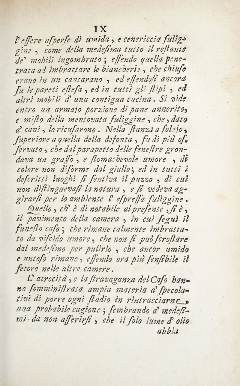 V effere afperfe dt wmlda j e censrhcia fuUgp g'ne , come della mede/lma tutto il reflante de' mohill ingombrato ; ejfendo qiiella pene- trata ai mbracpare le blancherie 5 che chlufff erano in un cancarano , ed effendoft ancora fu le pared ejlefa > ed in tutti gU Jlipi ) ed altrl rnobili d' una contigua cuclna. Si vide entro un armajo porzlone di pane annerito^ e mijlo della mentovata fuliggine 5 che •, data cP cani 5 lo ricufarono . Nella JlanzX a folajo > fuperiore a quella della defonta j fu di pld of fervato -i che dal parapet to delle fenefre gron- dava un gvafo , e flomachevole umore 5 di colore non diforme dal giallo\ ed in tutti I defcritti luoghi ft fentiva il puzzo ? di cut non difinguevaft la natura 5 e ft vedeva ag- girar/t per lo arnbiente P efpreffa fuliggine. G^ello ) cF h di notabile alprefente p , il pavimento della camera 5 in cui fegu) il funeft0 cafo , che rirnane talmente imbratta- to da vifcido umore-) che non ft puo fcroflare dal medefPmo per pullrlo 5 che ancor mnido c untofo rirnane 5 effendo ora piu fenjtbile il fetore nelle altre earnere. V atrocitd -^e la Jlravaganza del Cafo ban* no fomminiflrata ampia materia a' fpecola‘> tivi di porre ogni fadio in rintracdarne__^ una probahile cagione j fembrando cP medeft-^ mi ■ da non afferirJP, che il folo kme dP olio abbla