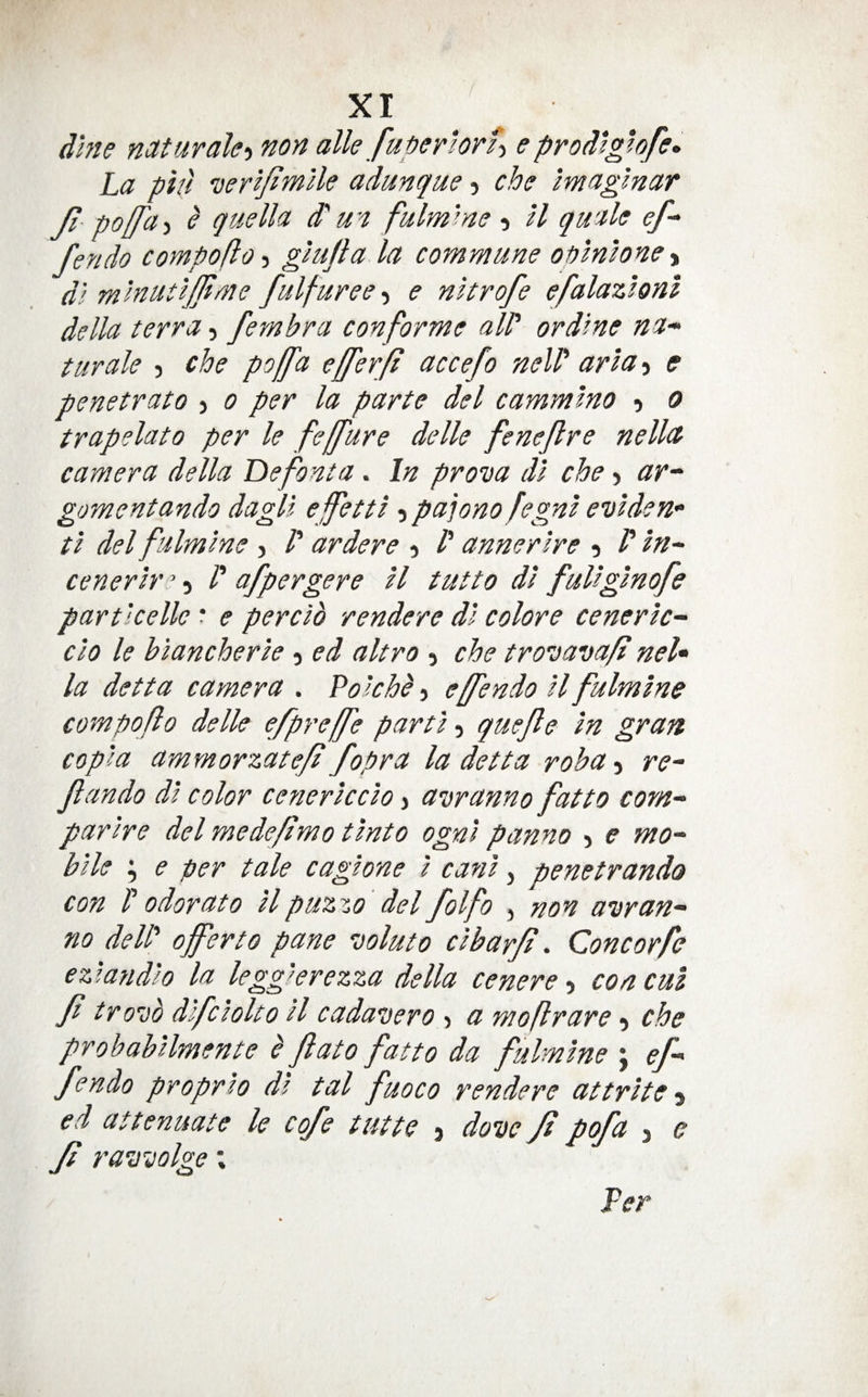 ( XI dme nctturale-i non alle fuperiorh eprodigwfe. La pin veriJiwUe adunque 5 cbo Imaglnar Ji polfa-i e quelh d' wi fulm'^ne , H quale ef- fendo compofto -i ghijta la commune opinwne-% di mlnutijjtme fulfuree-^ e nkrofe efalazlonl della terra, fembra con forme aW ordme na- turale 3 che poffa efferfi accefo nelP aria 3 e penetrato 3 0 per la parte del cammino 3 0 trapelato per le feffure delle fenejlre nelltt camera della Lie font a. In prova di che 3 ar-' gomentando dagli ejfetti 3 pa]ono fegni eviden- ti del fulmine 3 /’ ardere 3 /’ annerlre 3 in^ cenerir ’ 3 /’ afpergere il tutto di fuUginofe particelle * e percib rendere di colore ceneric- do le biancherie 3 ed altro 3 che troeiavafi neU la detta camera . Po kbb 3 effendo il fulmine compoflo delle efpreffe parti 3 quejle in gran copia ammorzate/t fopra la detta roba-i r<?- fando di color cenericcio > a’Dranno fat to com-^ parire del medeftmo tinto ogni panno 5 e mo-- bile ; e per tale cagione i cani, penetrando con V odor at 0 il puzzo' del folfo , non anr an¬ no delP offer to pane voluto cibarji. Cone orfe ezlandio la legg'erezza della cenere 3 con cut Ji tro-ob difciolto il cadavero 3 a moflrare 3 che probabilmente b Jiato fatto da fulmine j ef¬ fendo proprto di tal fuoco rendere at trite ed attenuate le cofe tutte 3 dove ft pofa 3 e Ji ravvolge; Per