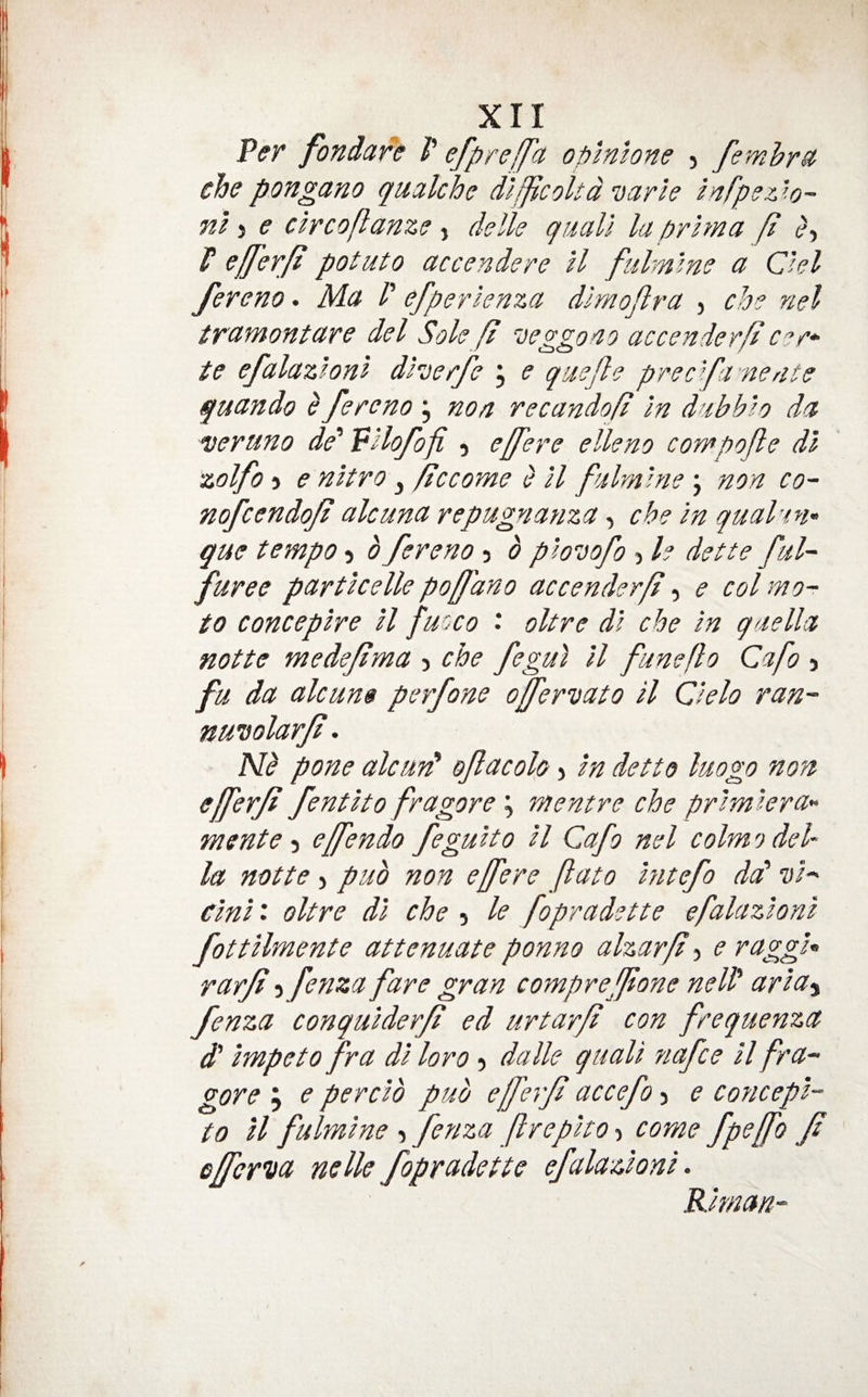 P(?r fondare V e/preffa oplnlone 5 femhr^ chepongano qualche dlfjicoitd 'uarle infpe::.io~ nl} e clrcoflanze , delle quail la prim a ft c?, f sftfsTft potato accendere ll fidmlno a Chi fereno. Ma /’ efperlenza dlmojlra , ch? nel tramontare del Sole ft veggoao accenderft c^r^- te efalazlonl dheerfe , e quefte precfta'nedte quando ^ fereno j non recandoft In diibhlo da veruno de' “pllofofi , effere elleno compofte dl zolfo) e nltro j ftccome e ll fulmlne j non co~ nofcendoji alcuna repugnanza, che In qual-tn^ que tempo 5 b fereno 5 b ploDofo > I? dette ful- furee partlcelle poffdno accenderft ^ e colmo- to conceplre ll fucco ' oltre dl che In qaella notte medejtma j che fegul ll funefto Cafo j fu da alcun$ perfone ojfervato ll Clelo ran- nuisolarft. Nb pone alcuid ofacolo > In detto luogo non- efferji fentlto fragore ^ mentre che prlmlera^ mente effendo fegulto ll Cafo nel colmodeh la notte, pub non ejfere ftato hitefo da' vh (tin 11 oltre dl che 5 le fopr a dette efalazlonl fottllmente attenuate ponno alzarft ? e raggU rarfi 5 fenza fare gran comprefftone nelf arla^ fenza conqulderft ed urtarft con frequenza d' Impeto fra dl loro 5 dalle quail fiafce ll fra^ gore y e perclb pub efferf accefo 3 e concepl- to ll fulmlne 3 fenza flreplto 3 come fpeffo f effer'ua nelk fopradette efalazlonl. Rlman-