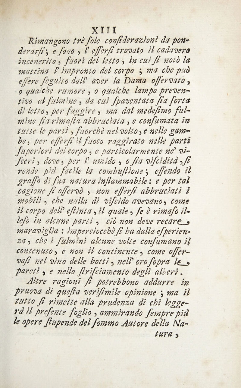 xiri 'R.lynctngono ttefoie conJtdeTdztonl dct derar/i\ e fono P trovato U cadavero IncenerHo 5 fuorl del letto > in cm f noth la mattlna P Impronto del corpo j nta che puo e/Jere fegult 0 dalP aver la Dam a offervato 0 qualche rumore 3 0 gualche lampo preven-^ tho a I fulmhie 3 da cm fpaventata Jia fort a dl letto-i per fugglre 3 ma dal mede/lmo ful- r/i'ine f a rimafa abbruclata 3 e confumata In iutte le parti , ftaorchh nel volto 3 e nelle gam- he per e/ferf il fuoco raggirato nelle parti fuperlori del corpo 3 e particolarmente ne' vi- fceri 3 dove 3 per P umido 3 0 ft a vifciditd -yfl rende piu facile la comhuflone J e/fendo il graffo di fua ?iatura inflammahile: e per tal cagione ft o/fervb 3 non e/ferft ahhruciati i mobili 3 che nulla di vifcido avevano-i come H corpo delP efinta 3 il quale -i fe e rimafo iU lefo in alcune parti 3 do non deve recarp * ■maraviglia ; imperciocche ft ka dalla efperien* za 3 che i fulmini alcune volte confumano il contenuto 3 e nott il continente 5 come offer- va/7 nel vino delle hotti 3 nelP oro fopra Ip « pareti ) e nello firifcia7nento degli alberi. Alt re ragiofii ft potrehbono addurre in pruova di quefa verijtmile opinione ; ma il tut to ft rimette alia prudenza di chi lez^e- ra tt prejente joglio 3 ammirando fempre piti le opere Jlupende del fommo Autore della Ma- tura )