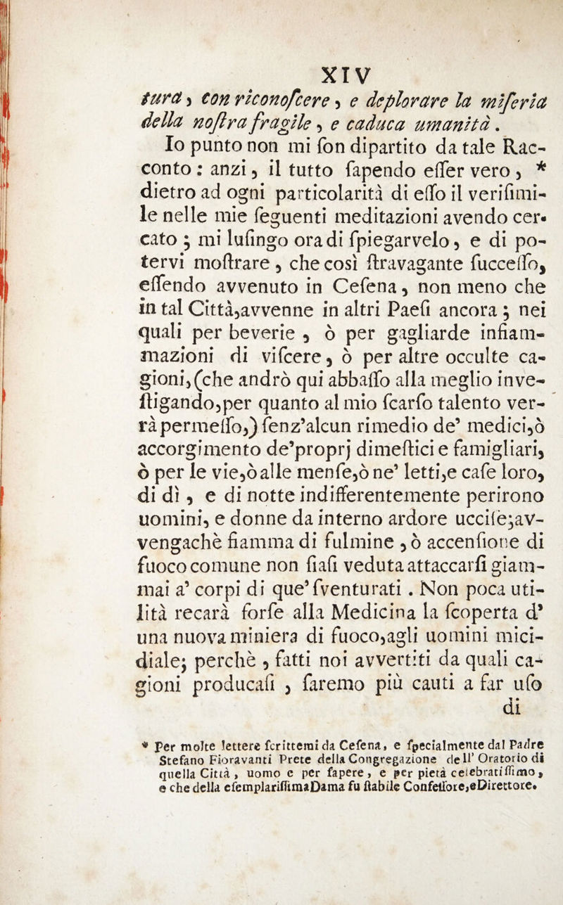 turd’i con rkonofcere e deplorare la mlferla della nojlra fragile e caduca umanitd. lo punto non mi Ton dipartito da tale Rac- conto; anzi, il tutto fapendo eflfer veto j * dietro ad ogni particolarita di eflfo il verifimi- le nelle mie feguenti meditazioni avendo cer» cato ^ mi lufingo oradi fpiegarvelo, e di po- tervi moftrare , che cosi flravagante fucceffo, eflendo avvenuto in Cefena, non meno che in tal Cittajavvenne in altri Paefi ancora j nei quail per beverie , 6 per gagliarde infiam- mazioni di vifcere, 6 per altre occulte ca- gionij(che andro qui abbalTo alia meglio inve- lligandojper quanto al mio fcarfo talento ver- rapermeiro)}renz’alcun rimedio de’ medicijo accorgimento de’proprj dimeftici e famigliari, 6 per le viejoalle menfcjone’ lettije cafe loro, di di, e di notte indifferentemente perirono uomini, e donne da interne ardore uccilejav- vengache fiammadi fulminc ,6 accenfione di fuococomune non fiafi vedutaattaccarfigiam- mai a’ cor pi di que’fventurati. Non poca uti- lita recara forfe alia Medicina la fcoperta d* una nuovaminiera di fuoco,agli uomini mici- dialej perclie , fatti noi avvertiti da quali ca* gioni producafi j faremo piu cauti a far iifo di per molte Jettere feritterai da Cefenaj e fpecialmente dal Padre Stefano Fioravanti Pretc dcliaCongregazione dell’Oratorio di qiiella Citta > uomo c per fapere , e per pieri ceicbratilTimo, e che della cfemplarifTimaDama fu (iabiic Confetrore,eDirettocet