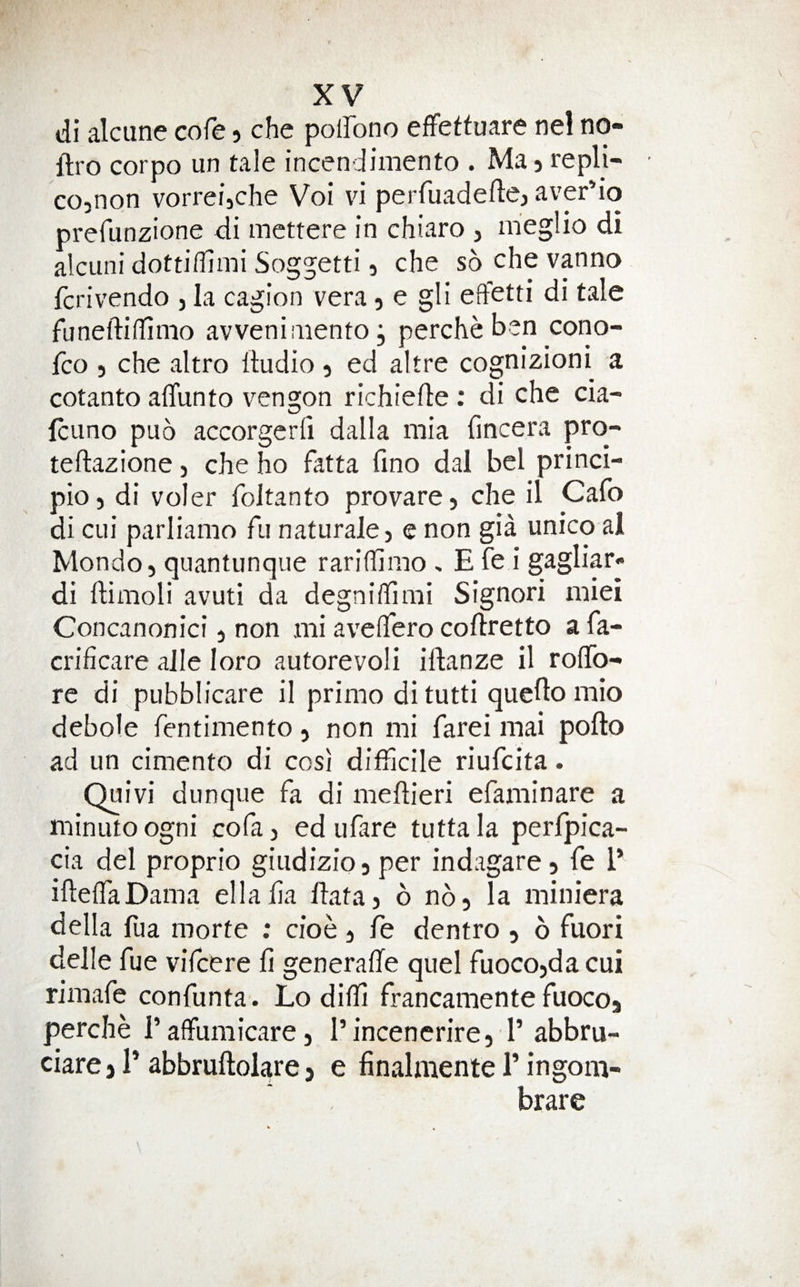 di alcime cofe 5 che polFono effettuare nel no- ftro corpo un tale incendimento . Ma 5 repli- co^non vorreijche Voi vi perfuadeflcj aver'io prefunzione di mettere In chiaro , meglio di alcuni dottifllmi Soggetti) che sochevanno fcrivendo , la cagion vera 5 e gli effetti di tale funeftiflimo avveniniento, perche ben cono- Ico 5 che altro itudio 5 ed altre cognizioni a cotanto aflunto vengon richiefle ; di che cia- Icuno puo accorgerfi dalla mia fincera pro- teftazione, che ho fatta lino dal bel princi- pio, di voler foltanto provarej che il Cafo di CLii parliamo fn naturale, e non gia unico al Mondo, quantunqiie rariflimo , E fe i gagliar- di ftimoli avuti da degniffimi Signori miei Concanonici 5 non ,mi avelTero coftretto a fa- crificare alle loro autorevoli iftanze il roflTo- re di pubblicare il primo di tutti quefto mio debole fentimento, non mi farei mai polio ad un cimento di cosj difficile riufcita. Quivi dunque fa di mellieri efaminare a minutoogni cofa, ed ufare tuttala perfpica- cia del proprio giiidizio 5 per indagare 5 fe 1* ifteffaDama ellalia dataj 6 no, la miniera della fua morte ; cioe, fe dentro , 6 fuori delle fue vifcere fi generalTe quel fuocojda cui rimafe confunta. Lo dilfi francamente fuocoj perche I’affumicarej I’incencrire, 1’abbru- ciare,r abbrullolarej e finalmente 1’ ingom- brare