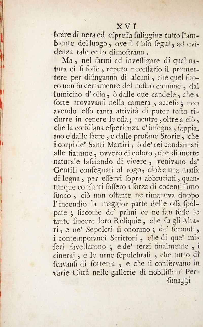 braredi neraed efpreffa fuliggine tLittoI’am- biente del luogo, ove il Cafo fegui, ad evi- denza tale celo dimoftrano . Ma , nel farmi ad inveftigare di qual na- tura ei H folTe) rcputo neceflfario il premet- tere per difinganno di alcuni, chequelfuo- co non fu certaniente del noftro comiine , dal lumicino d’ olio, 6 dalle due candele , che a forte trovavanfi nella camera , accefo; non avendo eiTo tanta attivdta di poter tofto ri- durre in cenere le ofla j mentre, oltre a cio j che la cotidiana efperienza c’ infegna, fappia. mo e'dalle facre, e dalle profane Storie, che i corpi de’ Santi Martiri j 6 de’ rei condannati alle fiamme, ovvcro di coloro jche di morte naturale lafciando di vivcre , venivano da’ Gentili confcgnati al rogo, cioe a una maiTa di legna, per eflervi fopra abbruciati, qiian- tunque confunti foffero a forza di cocentiifimo fuoco 5 cio non oftante ne rimaneva doppo I’incendio la maggior parte dellc ofTa fpol- pate y ficcome de’ primi ce ne fan fede le tante fincere loro Reliquie , che fu gli Alta- ri) e ne’ Sepolcri fi onorano ; de’ fecondi» i contemporanei Scrittori , che di que’ mi- feri favellarono ; ede’ terzi finalmente , i eineraj 5 e le urne fepolchrali , che tutto, dl fcavanfi di fotterra , e che fi confervano in varie Citta nclle gallerie di nobiliiUmi Per- fonaggi