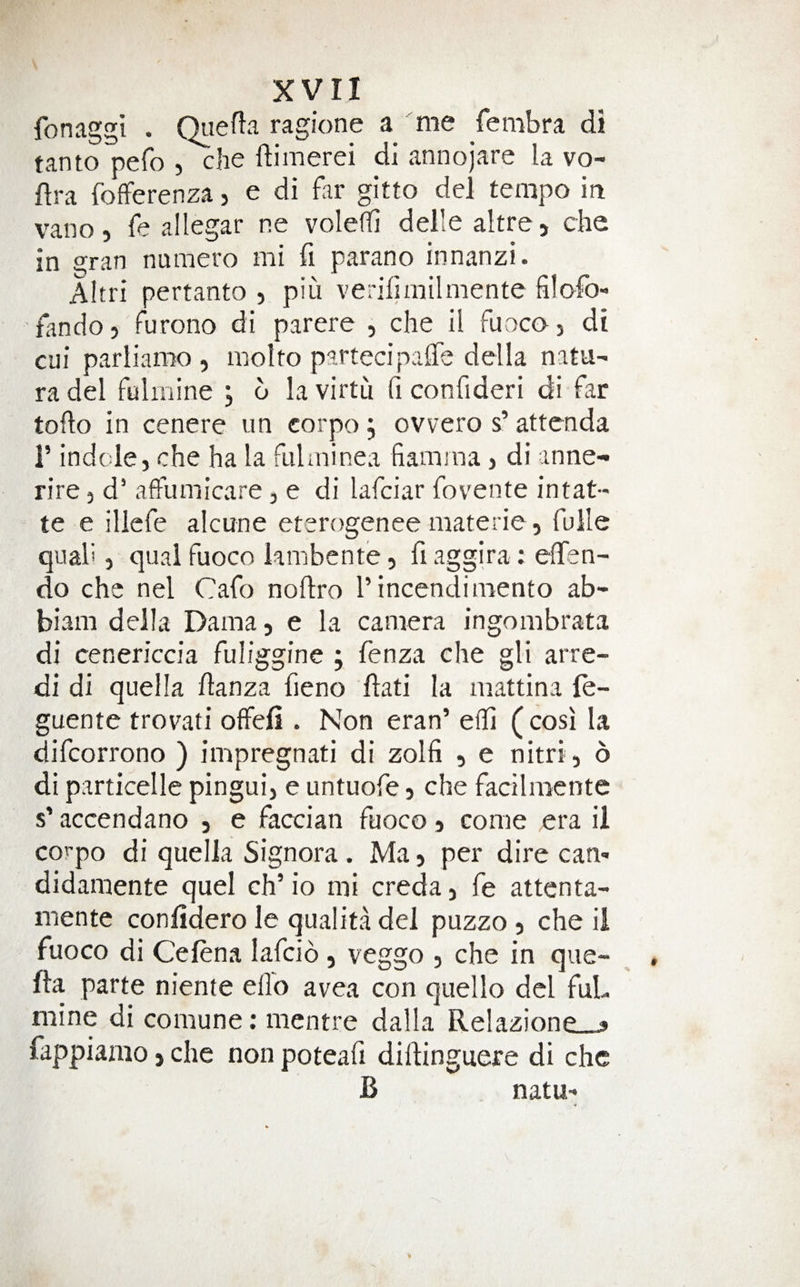 fonaggi . Qiiefta ragione a me fembra di tanto pefo , che ftimerei di annojare la vo- flra fofFerenza, e di far gitto del tempo in vano, fe allegar ne voledi delle altre> che in gran numero mi fi parano innanzi. Altri pertanto , piu verifimilmente filofo- fandoj furono di parere , che il fuocoj di cui parliaroo , iiiolto partecipalTe della natu- radel fulmine , 6 la virtu fi confideri di far toflo in cenere un corpo; ovvero s’ attenda 1’ indole, che ha la fuhninea fiamma, di inne- rire, d’ affumicare, e di lafciar fovente intat- te e illefe alcune eterogenee materie, fulle qiiali, qua! fuoco kmbente 5 fi aggira; efTen- do che nel Cafo noftro I’incendimento ab- biam della Dama, e la camera ingombrata di cenericcia fuliggine ; fenza che gli arre- di di quel la danza fieno ftati la mattina fe- guente trovati offefi . Non eran’ eili (cosi la difcorrono ) impregnati di zolfi , e nitri, 6 di particelle pingui, e untuofe, che facilmcnte s’ accendano , e faccian fuoco j come era il corpo di quella Signora . Ma, per dire can- didamente quel ch’ io mi creda, fe attenta- mente conlidero le qualita del puzzo , che il fuoco di Celena lafcio, veggo , che in que- fta parte niente ello avea con quello del fuL mine di comune; mentre dalla Relazione » fappianio j che non poteafi didinguere di che B natu-