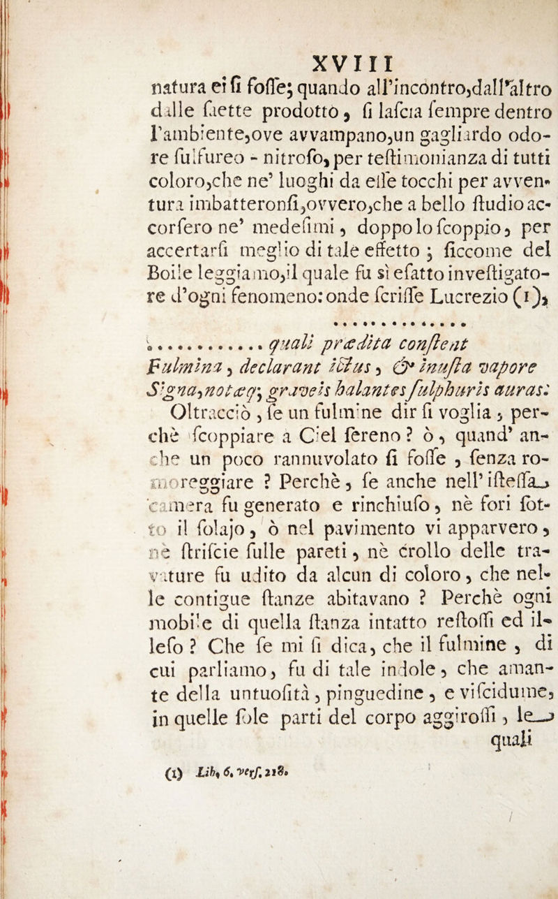 nafura eifi fofle; quando airinc6ntrojdan*aItro dille Ciette prodotto, fi lafcia fempre dentro I’ambientejove avvampanojun gagliardo odo- re fulFureo - nitrofo,per teftimonianza di tutti colorojclie ne’ luoghi da ell'e tocchi per avven- tura imbatteronfi^ovvero,che a bello dudioac- corfero ne’ mededini, doppolofcoppio3 per accertarfi meg! io di tale cffetto j ficcome del Boile leggianiOjil quale fu si efatto inveftigato- re d’ogni fenonaenoronde fcrifTe Lucrezio (i)j 'a.quali pradita con fie at pnlmlnci, declarant IB us 3 (dp Inujla sapore S'^najnotcffqj gravels balancesfulpharls auras: Oltraccio > fe un fultiiine dir fi voglia 3 per- che fcoppiare a Ciel fereno ? 6 3 qiiand’ an- c’le un poco ranniivolato li folTe 3 fenza ro- moreggiare ? Perche 3 fe anche nell’ iftelfa^ caiiaera fu generato e rinchiufo 5 ne fori lot¬ to il folajo, 6 nei paviniento viapparveros ne ftrifcie fulle pareti 5 ne crollo delle tra- v'lture fu udito da alcun di coloro 5 che nol¬ le contigue ftanze abitavano ? Perche ogni mobi'e di quella llanza intatto reftoffi ed il- lefo ? Che fe mi fi dica, che il fulmine , di cui parliamo3 fu di tale indoles che aman- te della untuofita 3 pinguedine 3 e vifciduincj in quelle fde parti del corpo aggirolfi > le—» quali (X) Lih^ 6, yerf,