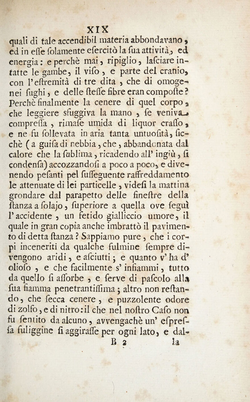 quali di tale accendibil materia abbondavano » ed in efle folamente efercito la fua attivita', ed energia: eperche mai, ripiglio, lafciareiti- tatte le gambe, il vifo , e parte del cranio, con I’eftremita di tre dita , che di omoge- nei fughij e delle fteil’e fibre eran compoftc ? Perchefinalmente la cenere di quel corpo, che leggiere sfuggiva la mano , fe veniva-* compreffa , rimafe umida di liquor cralTo, e ne fu follevata in aria tanta untuofita, fic- che ( a guifadi nebbia, che j abbandcnata dal calore die la fublima, ricadendo all’ ing'u j fi condenfa) accozzandofi a poco a poco, e dive- nendo pefanti pel fuffeguente raffreddamento le attenuate di lei particelle j videli la mattina grondare dal parapetto delle fineftre della ftanza a folajo 5 fuperiore a quella ove fegui i’accidente , un fetido gialliccio umore, il quale in gran copia anche inibratto il pavimen- to di detta ftanza ? Sappiamo pure , che i cor- pi inceneriti da qualche fulmine fempre di- vengono aridi, e afciutti j e quanto v’ ha d* oliofo 5 e che facilmente s’ infiammi, tutto da quello fi alTorbe , e ferve di pafcolo alU fua fiamma penetrantiflima j altro non reftan- do 3 che fecca cenere , e puzzolente odore di zolfo j e di nitro.'il che nel noftro Cafo non fu lentito daalcuno, avvengache un’ efpref- fa fuliggine li aggiraffe per ogni lato, e dal- B 2 la \