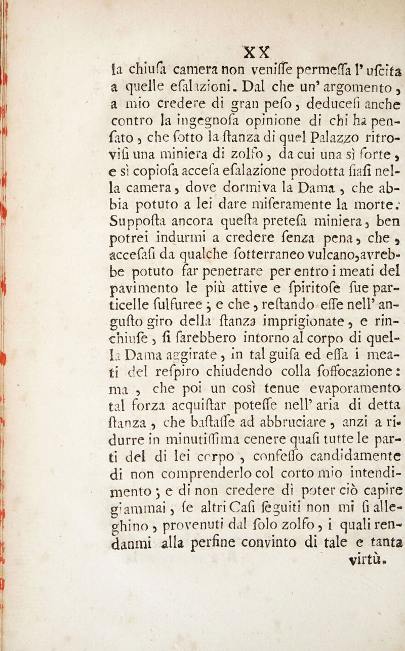 la chiuCa camera non venilte permcffa Tulcita a quelle efalizioni. Dal che un’argomento, a ink) credere di gran pefo, deduced anche contro la ingegnofa opinione di chi ha pen- fato 3 che fotto la ftanza di quel Palazzo ritro- vifi una miniera di zolfo 3 da cui una si forte y e SI copiofa accefa efalazione prodotta liafi nel- la camera 3 dove dormiva la Dama 3 che ab- bia potuto a lei dare miferamente la morte; Suppofta ancora quelda pretefa miniera 3 ben potrei indurmi a credere fenza pcna 3 che , accefafi da qualche fotterraneo vulcanosavrcb- be potuto far penetrare per entro i meati del pavimento le piu attive e fplritofe fue par- ticelle fulfuree j e che, reftando eUe nell’ an- gufto giro della ftanza imprigionate 3 e rin- chiiile 3 fi farebbero intorno al corpo di quel- la Dama aggirate 3 In tal guifa ed eflTa i mea¬ ti del refpiro chiudendo colla fofFocazione: ma 3 che poi un cosi tenue evaporaraento tal forza acquifar poteffe nelP aria di detta flanza 3 che baftalfe ad abbruciare 3 anzi a ri« durre in minutilfma cenere qiiafi lutte le par¬ ti del di lei crrpo , conFelfo candidamentc di non comprenderlo col cortomio intendi- inento ^ e di non credere di poter cio capire gkarainai 3 le altriCafi leguiti non mi fi alle- ghino 3 provenuti dal Iblo zolfo 3 i quali ren- danmi alia perfine convinto di tale e tanta virtu.