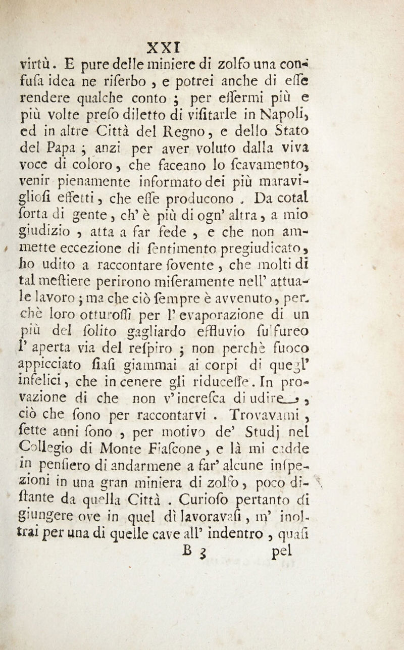 xxr I'irtu. E pure dclle minierc di zolfo una con-a fufa idea ne riferbo , e potrei anche di e(Te rendere qualche conto ; per elfermi piu e piu volte prefo diletto di vifitarle in Napolij ed in altre Citta del Regno, e dello Stato del Papa j anzi per aver voliito dalla viva vocc di coloro, che faceano lo fcavamentOj venir pienamente informato dei piu maravi- gliofi elfetti, che effe producono . Da cotal forta di gente, ch’ e piu di ogn’ altra, a mio giudizio 5 atta a far fede , e che non am- mette eccezione di fentimento pregiudicato, ho udito a raccontare fovcnte , che niolti di tal meftiere perirono niiferamente nell’ attua- le lavoro j ma che cio lempre e avvenuto, per. che loro otturolh per P evaporazione di un piu del foUto gagliardo effluvio fuTureo 1’ aperta via del refpiro j non pcrche fuoco appicciato fiafi giammai ai corpi di quegl’ infelici, che incenere gli riducelfe. In pro- vazione di che non v’increfca di udire_j , cio che fono per raccontarvi . Trovav.uni , fette anni fono , per motivo de’ Studj net Collegio di Monte Fiafcone > e la mi cidde in peniiero di andarmene a far’ alcune infpe- zioni in una gran miniera di zoDo, poco di- Irante da qiif^lla Citta . Curiofo pertanto di giungere ove in quel dilavoravafi, in’ inol- trai per una di qudle cave all’ indentro , quad B ^ pel