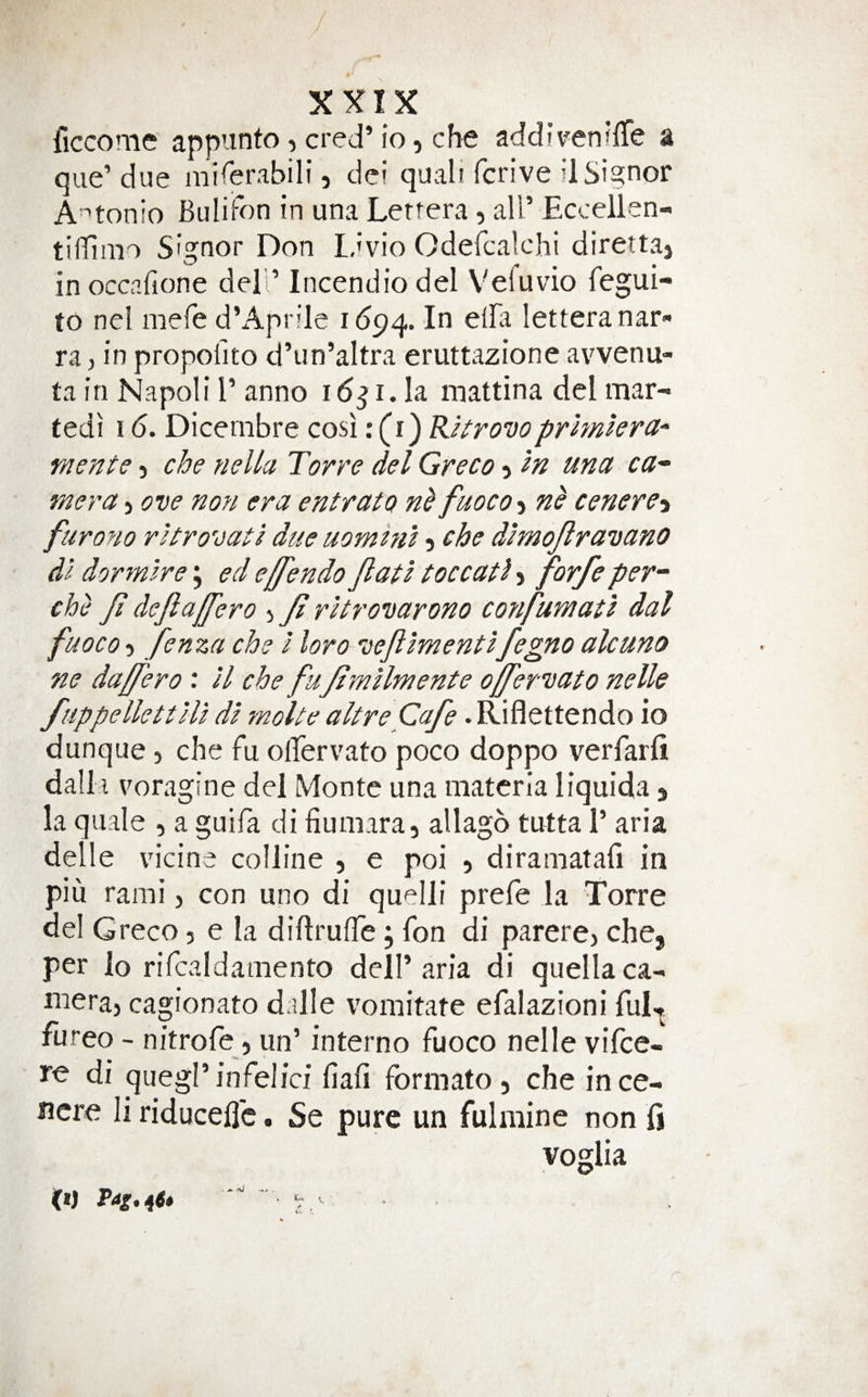 ficcome appunto, cred’lo i che addfvenrffe a que’ due mirerabili, dci quali fcrive d Signor A'^tonio Bulii-on in una Lertera, all’ Eccellen- tifllmo Signor Don lavio Odefcalchi direttaj in occafione del’’ Incendio del V'efuvio fegui- to nel mefe d’Aprile 1(594. letteranar ra, in propofito d’un’altra eruttazione avvenu- ta in Napoli 1’ anno i6^i.h inattina del mar- tedi 16. Dicembre cosi: (i) RUrovoprhnkra-' mente &gt; che nella Torre del Greco 5 In una ca^ mera 5 ove non era entrato fuoco-i cenere-i furono ritro'jati due uomhil 5 che dimojlravano dl dor mire \ ed effendo Jlatl toccatl &gt; fovfe per’' che Ji dejlalfero j Jt rltronarono confumati dal fuoco) fenza che I loro ve/ilmentlfegno alcuno ne daffero: U che fu/tmllmente o/fer'uato nelle fuppellcttlU dl molte aUre Cafe. Riflettendo io dunque, che fu olfervato poco doppo verfarfi dalla voragine del Monte una materia liquida j la quale , a guila di fiumara, allago tutta 1’ aria delle vicine colline , e poi 5 diramatafi in piu rami &gt; con uno di quelli prefe la Torre del Greco, e la diflruffe; fon di parercj che, per lo rifcaldamento dell’aria di quellaca- niera, cagionato dalle vomitate efalazioni fu^ fureo - nitrofe j un’ interno fuoco nelle vifce- di quegl’infelici fiafi formato, che ince- ncre li riduceflc. Se pure un fulmine non fi voglia
