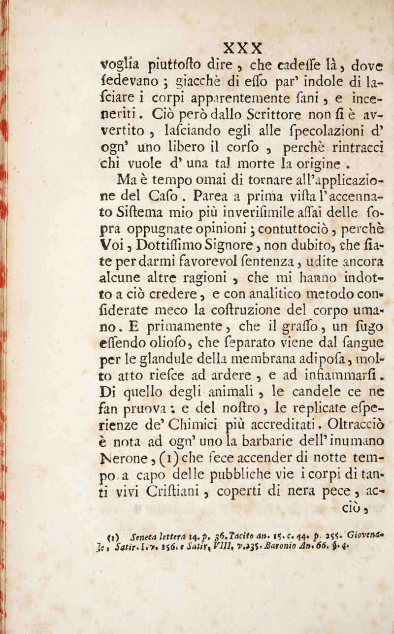 VogHa piuffofto dire , che cadelTe la, dove fedevano ; giacche di eflb par’ indole di la- feiare i corpi app.irenteniente fani, e ince- tieriti. Cio perodalio Serittore non fi e av- vertito , lafeiando egli alle fpecolazioni d’ ogn* uno libero il corfo , perche rintracci chi vuole d’ uha taJ morte la origine . Ma e tempo omai di tornare aU’applicazio- ne del Cafo . Parea a prinia villa I’accenna- to Siftema mio piu inverilimile afl'ai delie To- pra oppugnate opinioni; contuttocio, perche Voi 5 DottilTimo Signore j non dubito, rhe fia- te perdarmi favorevol fentenza, udite ancora alcune altre ragioni , che mi hanno indot- to a cio credere, e con analitico metodo con» fiderate meco la collruzione del corpo uma- no. E primamente, che il graflb} un fugo elfendo oliofo, che feparato viene dal fangiie per le glandule della membrana adipofa, mol- to atto riefee ad ardere , e ad infiaramarli. Di qiiello degli animali, le candele ce nc fan pruova; e del nollro j le replicate efpe- rienze de’ Chimici piu accreditati. Oltraccio e nota ad ogn’uno la barbaric dell’inumano ISierone5(i)che fece accender di notte tem¬ po a capo delle piibbliehe vie i corpi ditan- ti vivi Criftiani, coperti di nera pece, ac- cib 5 0) Seneca lettera s6,Tacit(^ an* c. 44. p. 2^^^* Giovena^ Jc 9 Satir*l*y* c Satir^ VUU Ant 66, 4*