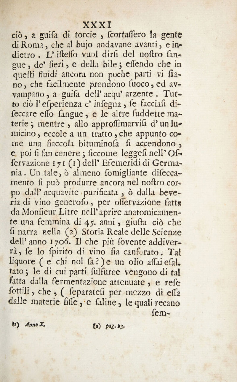 do 5 a guifa di torcie , fcorfaflero la gente di Roma, che al bujo andavane avanti, e in- dietro . L’ iftefl'o vuol dirfi del noftro fan- gue, de’ fieri, e della bile 3 ellendo che in quefti fluidi ancora non poche parti vi fia' noj che facilmcnte prendono fuocojcd av- vampano, a guila de!!’ acqu’ arzente . Tut- to cio i’ efperienza c’ infegna &gt; fe facciafi di- feccare efib fangue, e le altre fuddette ma- terie 3 mentre &gt; alio approflimarvili d’ un lu- micino, eccole a un tratto 5 che appunto co¬ me una fiaccola bitiiminora fi accendono j e poi fi fan cenere 3 ficcome leggefi nell’ Of-* fervazione 171 (i) dell’ Efemeridi di Germa-* nia. Un tale, 6 almeno fomigliante difecca- mento fi puo produrre ancora nel noftro cor- po dair acquavite purificata , 6 dalla beve- ria di vino generofo, per oflervazionc fatta daMonfieur Litre nell’aprire anatomicamen- te una femmina di 45. anni, giufta do che fi narra nella (2) Storia Realc delle Scienze dell’anno 1706. II che pin fovente addiver- ra, fe lo fpirito di vino fia canforato. Tal liquore ( e chi nol fa ?) e un olio afiai efal. tato 3 le di cui parti fulfuree vengono di tal fatta dalla fermentazione attenuate , e refe fottili, che , ( feparatefi per mezzo di elfa dalle materie fiflej'e falincj le quali recano fem- it) AnmX.